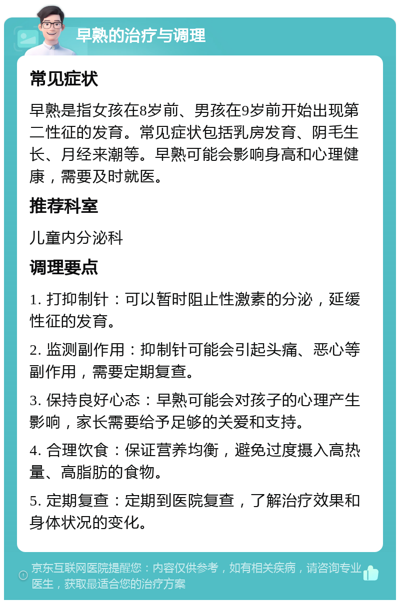 早熟的治疗与调理 常见症状 早熟是指女孩在8岁前、男孩在9岁前开始出现第二性征的发育。常见症状包括乳房发育、阴毛生长、月经来潮等。早熟可能会影响身高和心理健康，需要及时就医。 推荐科室 儿童内分泌科 调理要点 1. 打抑制针：可以暂时阻止性激素的分泌，延缓性征的发育。 2. 监测副作用：抑制针可能会引起头痛、恶心等副作用，需要定期复查。 3. 保持良好心态：早熟可能会对孩子的心理产生影响，家长需要给予足够的关爱和支持。 4. 合理饮食：保证营养均衡，避免过度摄入高热量、高脂肪的食物。 5. 定期复查：定期到医院复查，了解治疗效果和身体状况的变化。