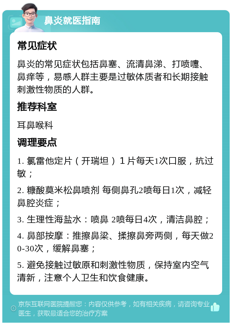 鼻炎就医指南 常见症状 鼻炎的常见症状包括鼻塞、流清鼻涕、打喷嚏、鼻痒等，易感人群主要是过敏体质者和长期接触刺激性物质的人群。 推荐科室 耳鼻喉科 调理要点 1. 氯雷他定片（开瑞坦）１片每天1次口服，抗过敏； 2. 糠酸莫米松鼻喷剂 每侧鼻孔2喷每日1次，减轻鼻腔炎症； 3. 生理性海盐水：喷鼻 2喷每日4次，清洁鼻腔； 4. 鼻部按摩：推擦鼻梁、揉擦鼻旁两侧，每天做20-30次，缓解鼻塞； 5. 避免接触过敏原和刺激性物质，保持室内空气清新，注意个人卫生和饮食健康。