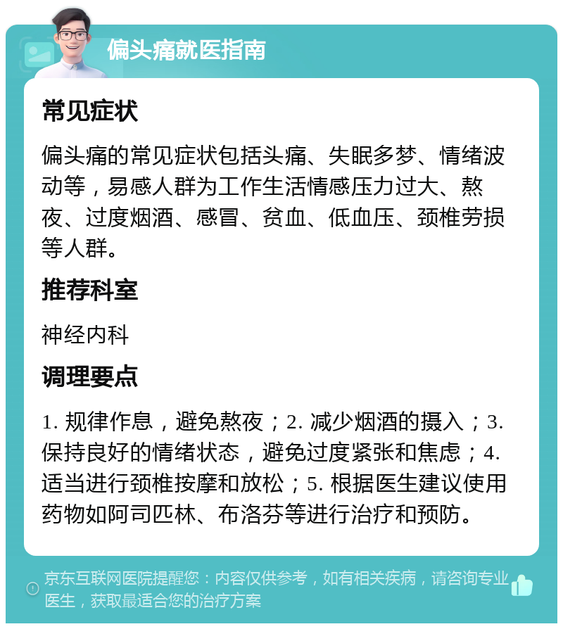 偏头痛就医指南 常见症状 偏头痛的常见症状包括头痛、失眠多梦、情绪波动等，易感人群为工作生活情感压力过大、熬夜、过度烟酒、感冒、贫血、低血压、颈椎劳损等人群。 推荐科室 神经内科 调理要点 1. 规律作息，避免熬夜；2. 减少烟酒的摄入；3. 保持良好的情绪状态，避免过度紧张和焦虑；4. 适当进行颈椎按摩和放松；5. 根据医生建议使用药物如阿司匹林、布洛芬等进行治疗和预防。