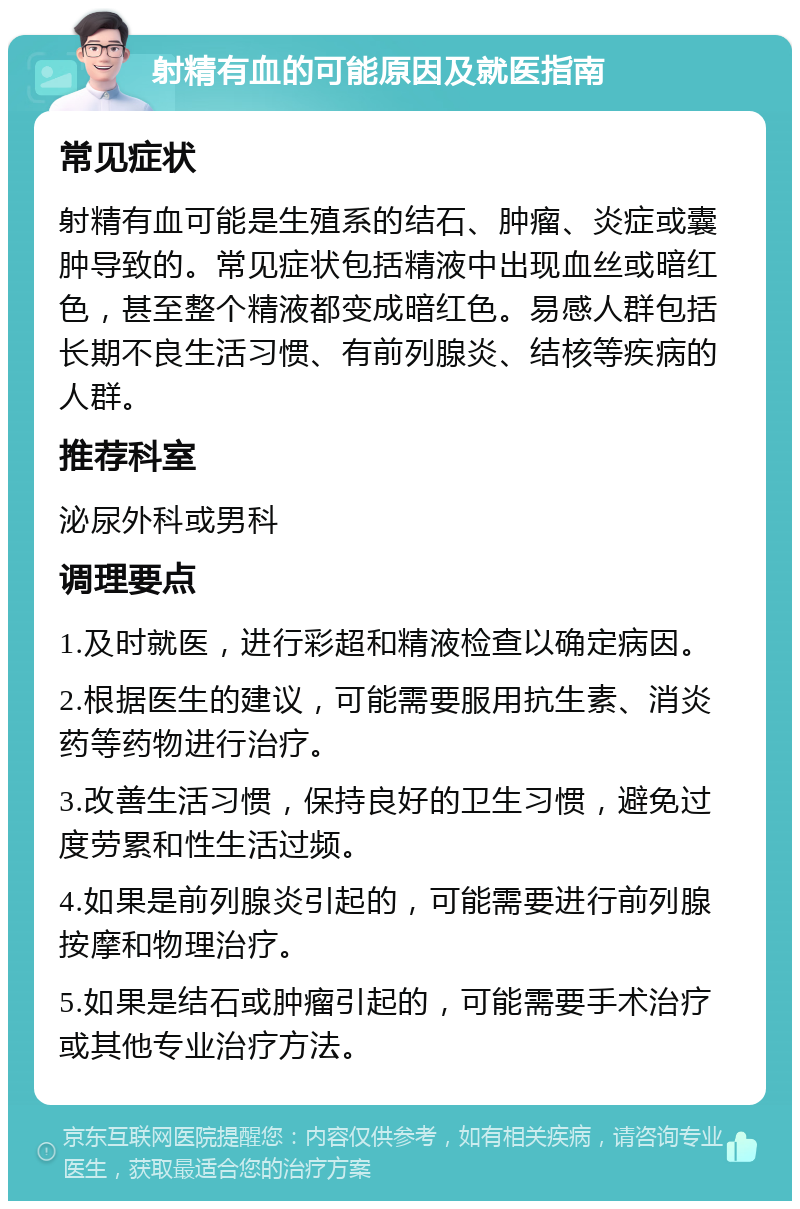 射精有血的可能原因及就医指南 常见症状 射精有血可能是生殖系的结石、肿瘤、炎症或囊肿导致的。常见症状包括精液中出现血丝或暗红色，甚至整个精液都变成暗红色。易感人群包括长期不良生活习惯、有前列腺炎、结核等疾病的人群。 推荐科室 泌尿外科或男科 调理要点 1.及时就医，进行彩超和精液检查以确定病因。 2.根据医生的建议，可能需要服用抗生素、消炎药等药物进行治疗。 3.改善生活习惯，保持良好的卫生习惯，避免过度劳累和性生活过频。 4.如果是前列腺炎引起的，可能需要进行前列腺按摩和物理治疗。 5.如果是结石或肿瘤引起的，可能需要手术治疗或其他专业治疗方法。