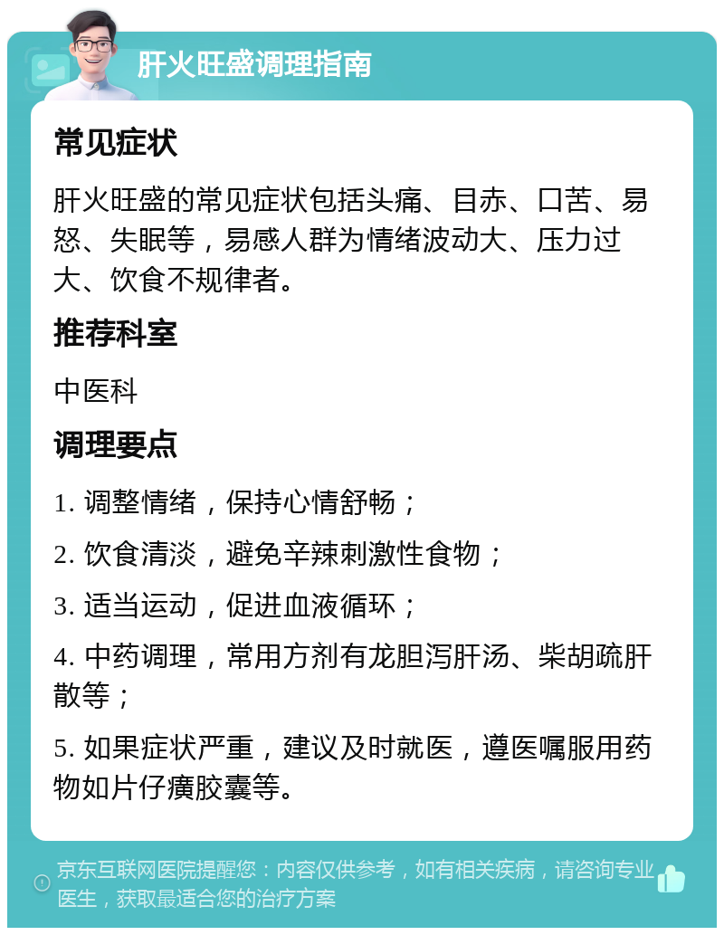 肝火旺盛调理指南 常见症状 肝火旺盛的常见症状包括头痛、目赤、口苦、易怒、失眠等，易感人群为情绪波动大、压力过大、饮食不规律者。 推荐科室 中医科 调理要点 1. 调整情绪，保持心情舒畅； 2. 饮食清淡，避免辛辣刺激性食物； 3. 适当运动，促进血液循环； 4. 中药调理，常用方剂有龙胆泻肝汤、柴胡疏肝散等； 5. 如果症状严重，建议及时就医，遵医嘱服用药物如片仔癀胶囊等。