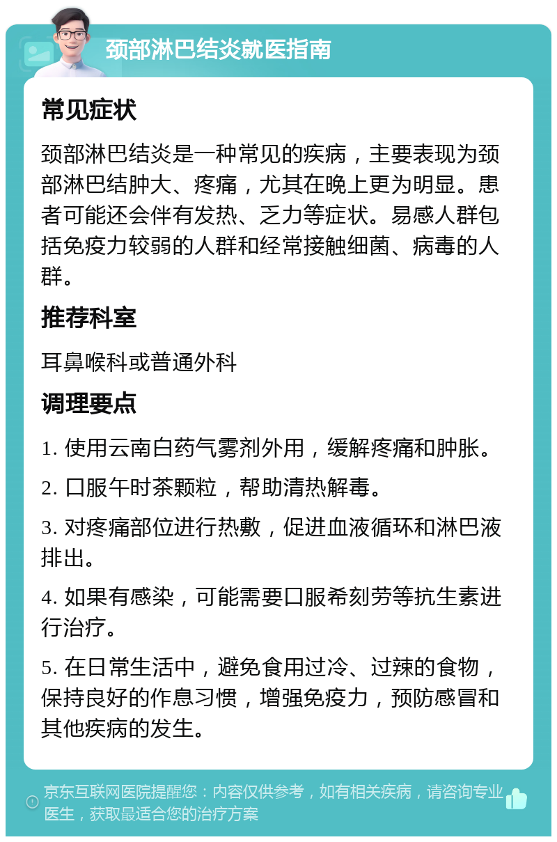 颈部淋巴结炎就医指南 常见症状 颈部淋巴结炎是一种常见的疾病，主要表现为颈部淋巴结肿大、疼痛，尤其在晚上更为明显。患者可能还会伴有发热、乏力等症状。易感人群包括免疫力较弱的人群和经常接触细菌、病毒的人群。 推荐科室 耳鼻喉科或普通外科 调理要点 1. 使用云南白药气雾剂外用，缓解疼痛和肿胀。 2. 口服午时茶颗粒，帮助清热解毒。 3. 对疼痛部位进行热敷，促进血液循环和淋巴液排出。 4. 如果有感染，可能需要口服希刻劳等抗生素进行治疗。 5. 在日常生活中，避免食用过冷、过辣的食物，保持良好的作息习惯，增强免疫力，预防感冒和其他疾病的发生。