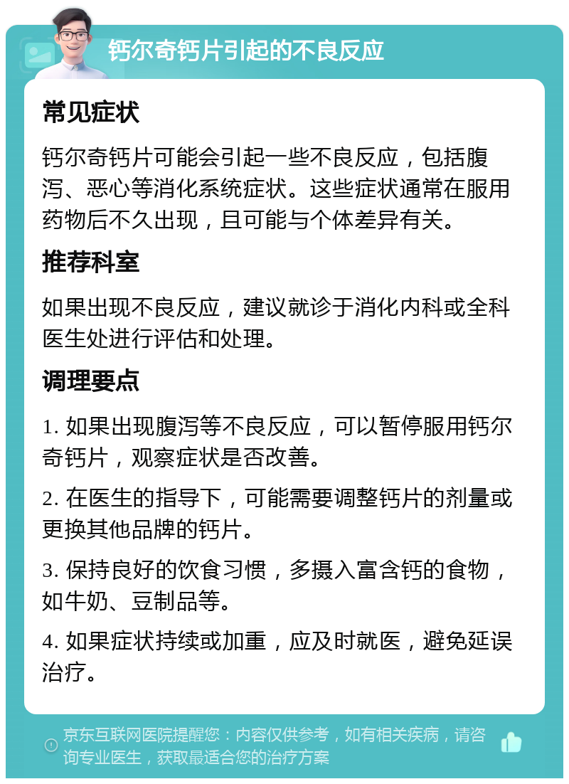 钙尔奇钙片引起的不良反应 常见症状 钙尔奇钙片可能会引起一些不良反应，包括腹泻、恶心等消化系统症状。这些症状通常在服用药物后不久出现，且可能与个体差异有关。 推荐科室 如果出现不良反应，建议就诊于消化内科或全科医生处进行评估和处理。 调理要点 1. 如果出现腹泻等不良反应，可以暂停服用钙尔奇钙片，观察症状是否改善。 2. 在医生的指导下，可能需要调整钙片的剂量或更换其他品牌的钙片。 3. 保持良好的饮食习惯，多摄入富含钙的食物，如牛奶、豆制品等。 4. 如果症状持续或加重，应及时就医，避免延误治疗。