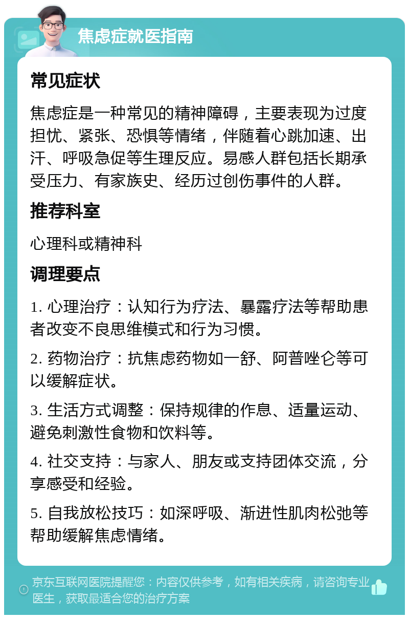 焦虑症就医指南 常见症状 焦虑症是一种常见的精神障碍，主要表现为过度担忧、紧张、恐惧等情绪，伴随着心跳加速、出汗、呼吸急促等生理反应。易感人群包括长期承受压力、有家族史、经历过创伤事件的人群。 推荐科室 心理科或精神科 调理要点 1. 心理治疗：认知行为疗法、暴露疗法等帮助患者改变不良思维模式和行为习惯。 2. 药物治疗：抗焦虑药物如一舒、阿普唑仑等可以缓解症状。 3. 生活方式调整：保持规律的作息、适量运动、避免刺激性食物和饮料等。 4. 社交支持：与家人、朋友或支持团体交流，分享感受和经验。 5. 自我放松技巧：如深呼吸、渐进性肌肉松弛等帮助缓解焦虑情绪。