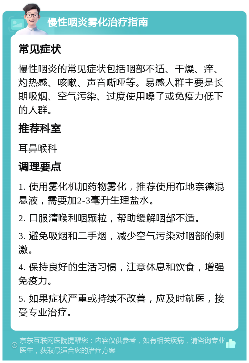 慢性咽炎雾化治疗指南 常见症状 慢性咽炎的常见症状包括咽部不适、干燥、痒、灼热感、咳嗽、声音嘶哑等。易感人群主要是长期吸烟、空气污染、过度使用嗓子或免疫力低下的人群。 推荐科室 耳鼻喉科 调理要点 1. 使用雾化机加药物雾化，推荐使用布地奈德混悬液，需要加2-3毫升生理盐水。 2. 口服清喉利咽颗粒，帮助缓解咽部不适。 3. 避免吸烟和二手烟，减少空气污染对咽部的刺激。 4. 保持良好的生活习惯，注意休息和饮食，增强免疫力。 5. 如果症状严重或持续不改善，应及时就医，接受专业治疗。