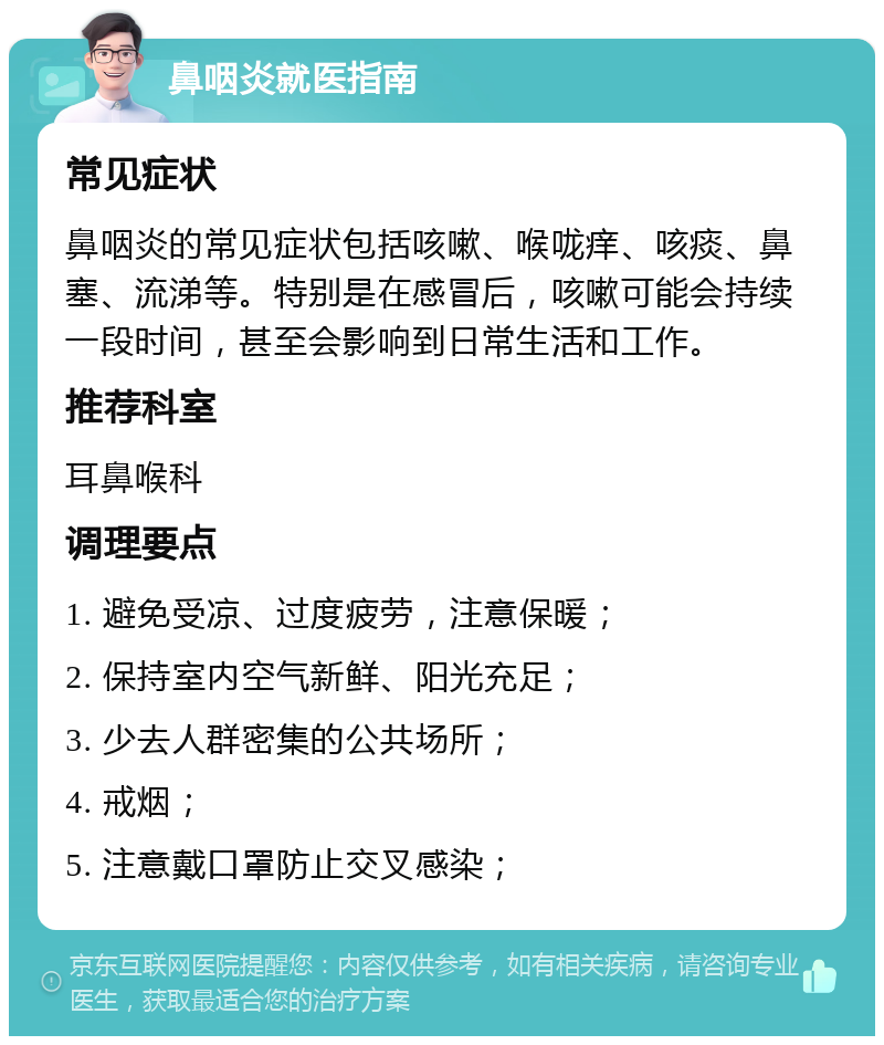 鼻咽炎就医指南 常见症状 鼻咽炎的常见症状包括咳嗽、喉咙痒、咳痰、鼻塞、流涕等。特别是在感冒后，咳嗽可能会持续一段时间，甚至会影响到日常生活和工作。 推荐科室 耳鼻喉科 调理要点 1. 避免受凉、过度疲劳，注意保暖； 2. 保持室内空气新鲜、阳光充足； 3. 少去人群密集的公共场所； 4. 戒烟； 5. 注意戴口罩防止交叉感染；