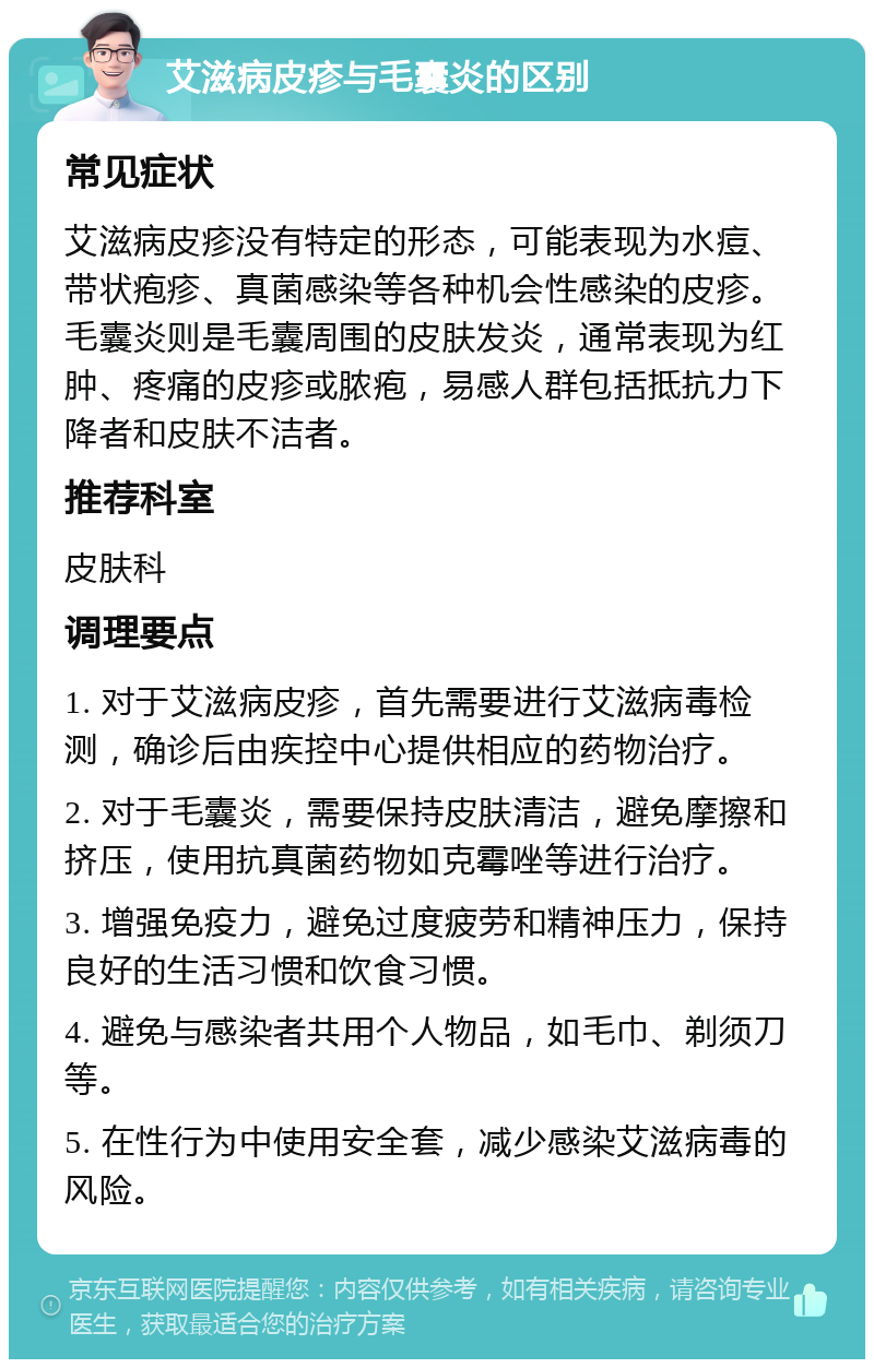 艾滋病皮疹与毛囊炎的区别 常见症状 艾滋病皮疹没有特定的形态，可能表现为水痘、带状疱疹、真菌感染等各种机会性感染的皮疹。毛囊炎则是毛囊周围的皮肤发炎，通常表现为红肿、疼痛的皮疹或脓疱，易感人群包括抵抗力下降者和皮肤不洁者。 推荐科室 皮肤科 调理要点 1. 对于艾滋病皮疹，首先需要进行艾滋病毒检测，确诊后由疾控中心提供相应的药物治疗。 2. 对于毛囊炎，需要保持皮肤清洁，避免摩擦和挤压，使用抗真菌药物如克霉唑等进行治疗。 3. 增强免疫力，避免过度疲劳和精神压力，保持良好的生活习惯和饮食习惯。 4. 避免与感染者共用个人物品，如毛巾、剃须刀等。 5. 在性行为中使用安全套，减少感染艾滋病毒的风险。