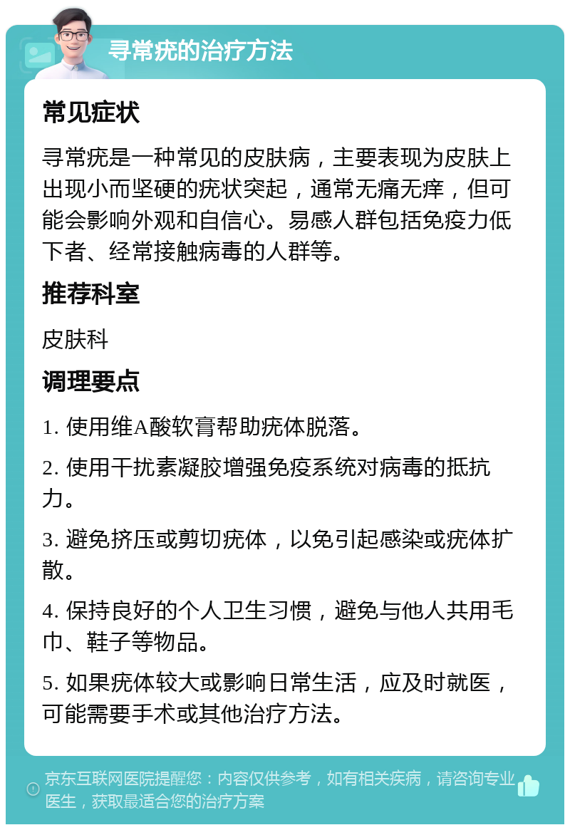 寻常疣的治疗方法 常见症状 寻常疣是一种常见的皮肤病，主要表现为皮肤上出现小而坚硬的疣状突起，通常无痛无痒，但可能会影响外观和自信心。易感人群包括免疫力低下者、经常接触病毒的人群等。 推荐科室 皮肤科 调理要点 1. 使用维A酸软膏帮助疣体脱落。 2. 使用干扰素凝胶增强免疫系统对病毒的抵抗力。 3. 避免挤压或剪切疣体，以免引起感染或疣体扩散。 4. 保持良好的个人卫生习惯，避免与他人共用毛巾、鞋子等物品。 5. 如果疣体较大或影响日常生活，应及时就医，可能需要手术或其他治疗方法。