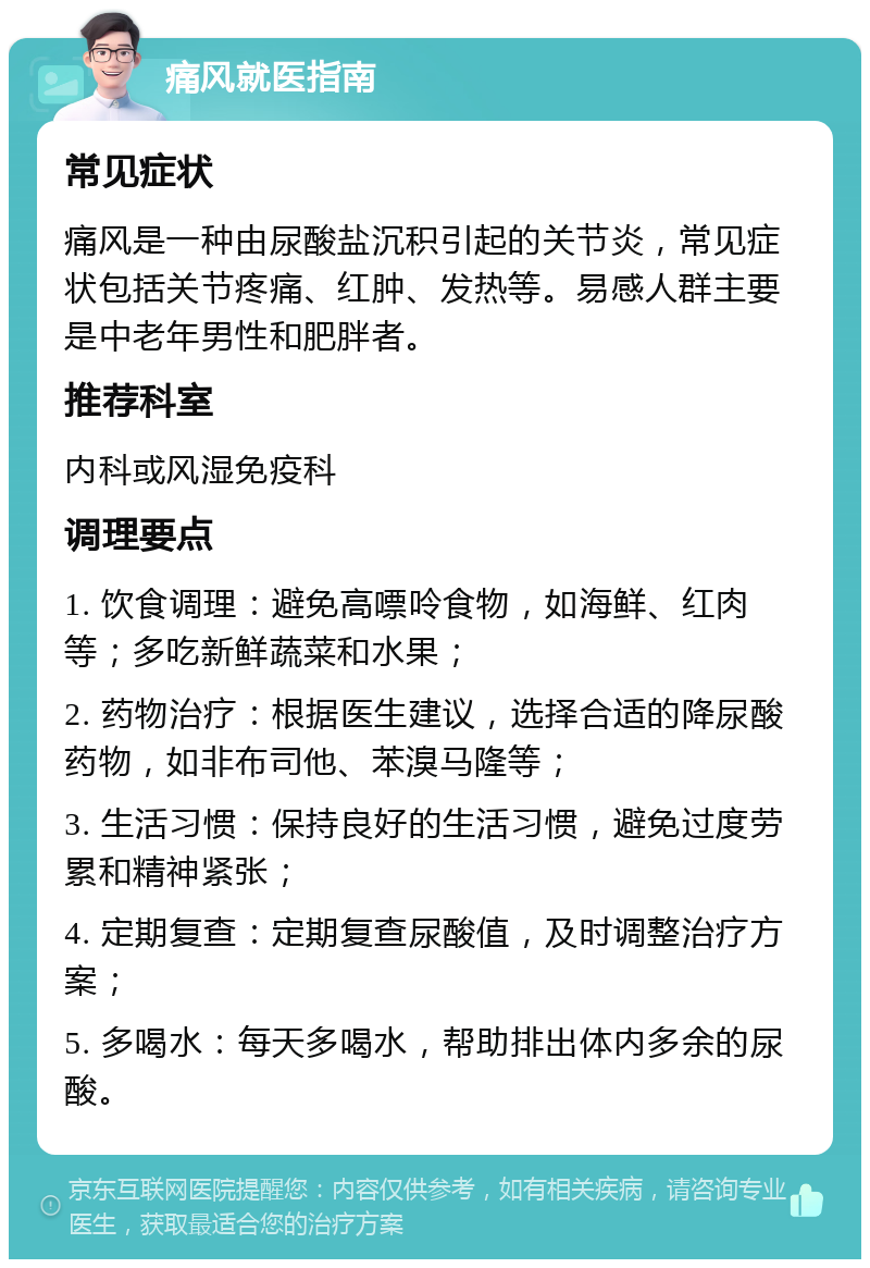 痛风就医指南 常见症状 痛风是一种由尿酸盐沉积引起的关节炎，常见症状包括关节疼痛、红肿、发热等。易感人群主要是中老年男性和肥胖者。 推荐科室 内科或风湿免疫科 调理要点 1. 饮食调理：避免高嘌呤食物，如海鲜、红肉等；多吃新鲜蔬菜和水果； 2. 药物治疗：根据医生建议，选择合适的降尿酸药物，如非布司他、苯溴马隆等； 3. 生活习惯：保持良好的生活习惯，避免过度劳累和精神紧张； 4. 定期复查：定期复查尿酸值，及时调整治疗方案； 5. 多喝水：每天多喝水，帮助排出体内多余的尿酸。