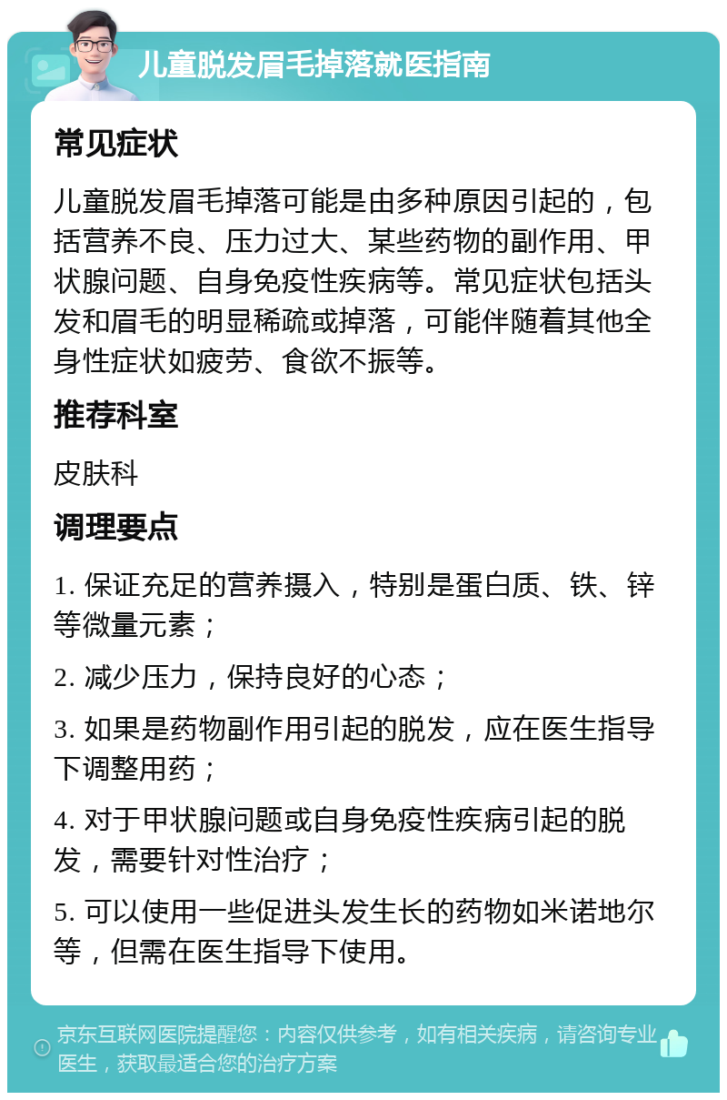 儿童脱发眉毛掉落就医指南 常见症状 儿童脱发眉毛掉落可能是由多种原因引起的，包括营养不良、压力过大、某些药物的副作用、甲状腺问题、自身免疫性疾病等。常见症状包括头发和眉毛的明显稀疏或掉落，可能伴随着其他全身性症状如疲劳、食欲不振等。 推荐科室 皮肤科 调理要点 1. 保证充足的营养摄入，特别是蛋白质、铁、锌等微量元素； 2. 减少压力，保持良好的心态； 3. 如果是药物副作用引起的脱发，应在医生指导下调整用药； 4. 对于甲状腺问题或自身免疫性疾病引起的脱发，需要针对性治疗； 5. 可以使用一些促进头发生长的药物如米诺地尔等，但需在医生指导下使用。