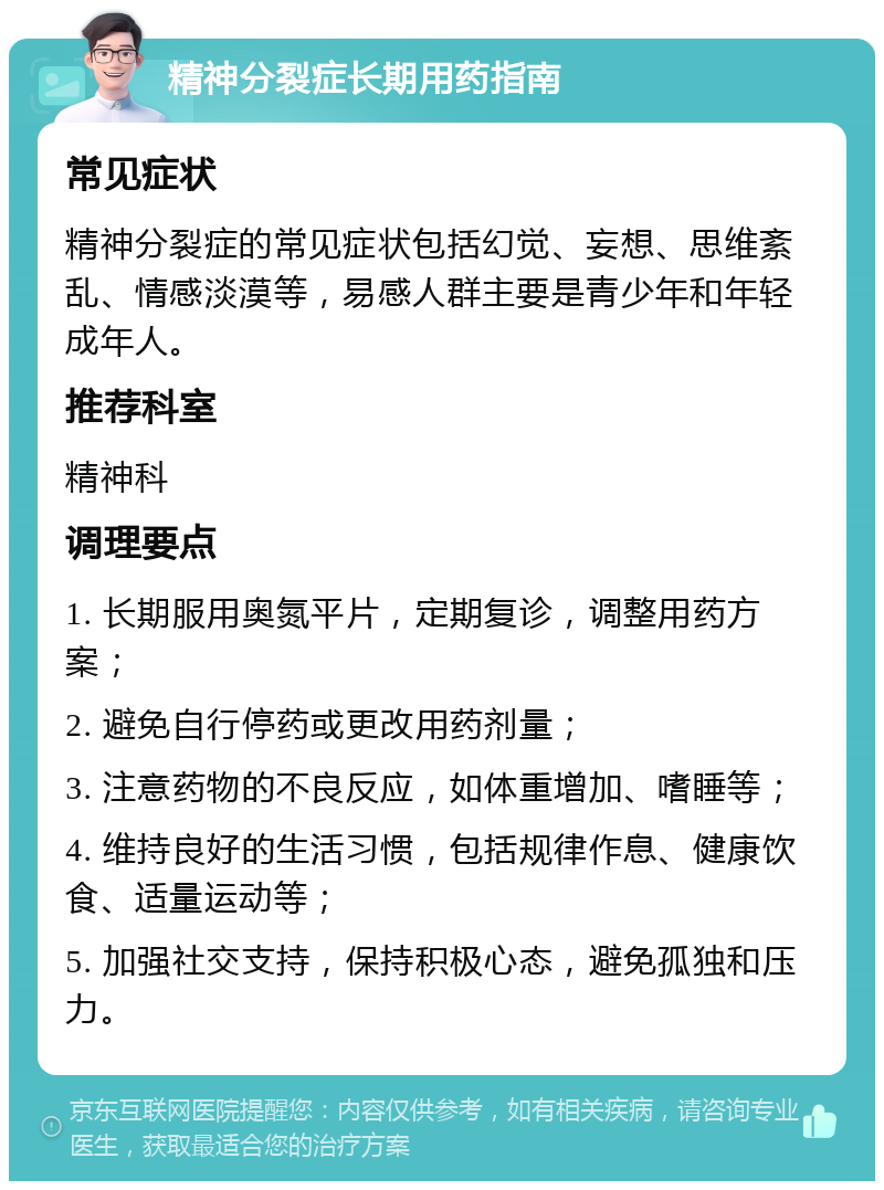 精神分裂症长期用药指南 常见症状 精神分裂症的常见症状包括幻觉、妄想、思维紊乱、情感淡漠等，易感人群主要是青少年和年轻成年人。 推荐科室 精神科 调理要点 1. 长期服用奥氮平片，定期复诊，调整用药方案； 2. 避免自行停药或更改用药剂量； 3. 注意药物的不良反应，如体重增加、嗜睡等； 4. 维持良好的生活习惯，包括规律作息、健康饮食、适量运动等； 5. 加强社交支持，保持积极心态，避免孤独和压力。