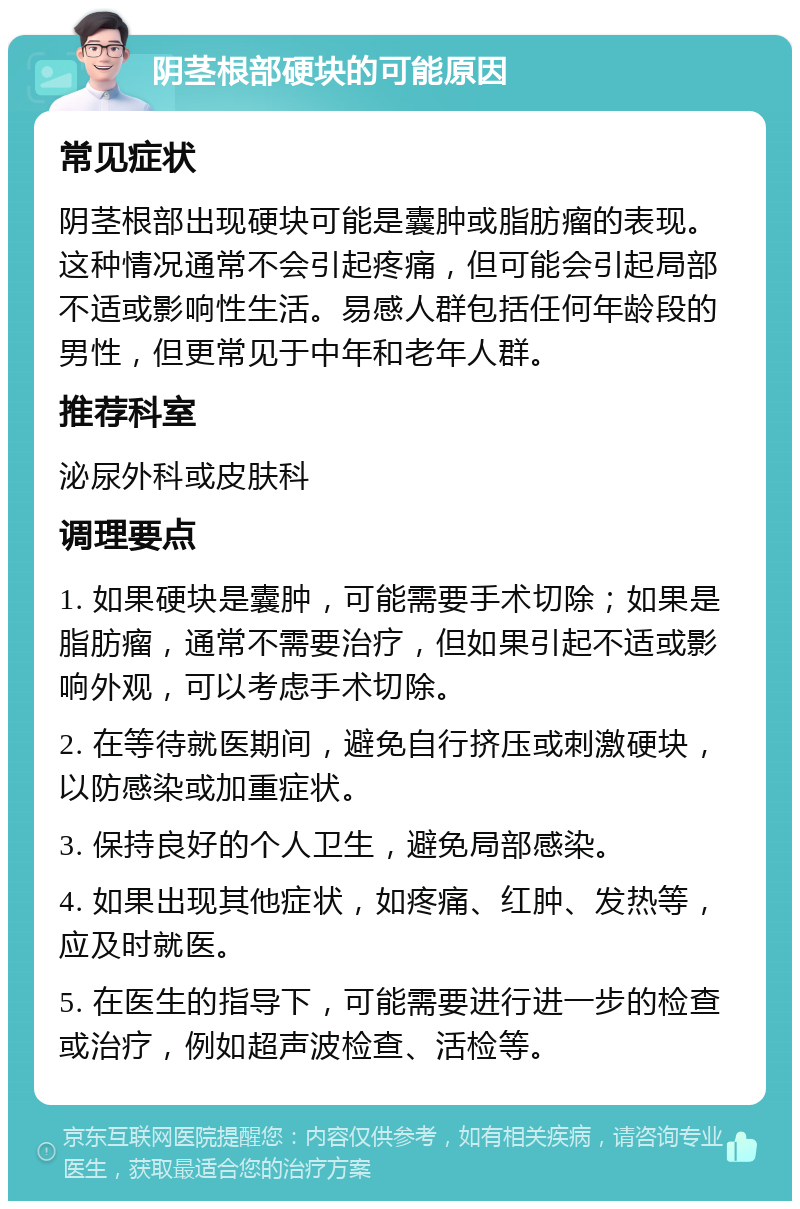 阴茎根部硬块的可能原因 常见症状 阴茎根部出现硬块可能是囊肿或脂肪瘤的表现。这种情况通常不会引起疼痛，但可能会引起局部不适或影响性生活。易感人群包括任何年龄段的男性，但更常见于中年和老年人群。 推荐科室 泌尿外科或皮肤科 调理要点 1. 如果硬块是囊肿，可能需要手术切除；如果是脂肪瘤，通常不需要治疗，但如果引起不适或影响外观，可以考虑手术切除。 2. 在等待就医期间，避免自行挤压或刺激硬块，以防感染或加重症状。 3. 保持良好的个人卫生，避免局部感染。 4. 如果出现其他症状，如疼痛、红肿、发热等，应及时就医。 5. 在医生的指导下，可能需要进行进一步的检查或治疗，例如超声波检查、活检等。