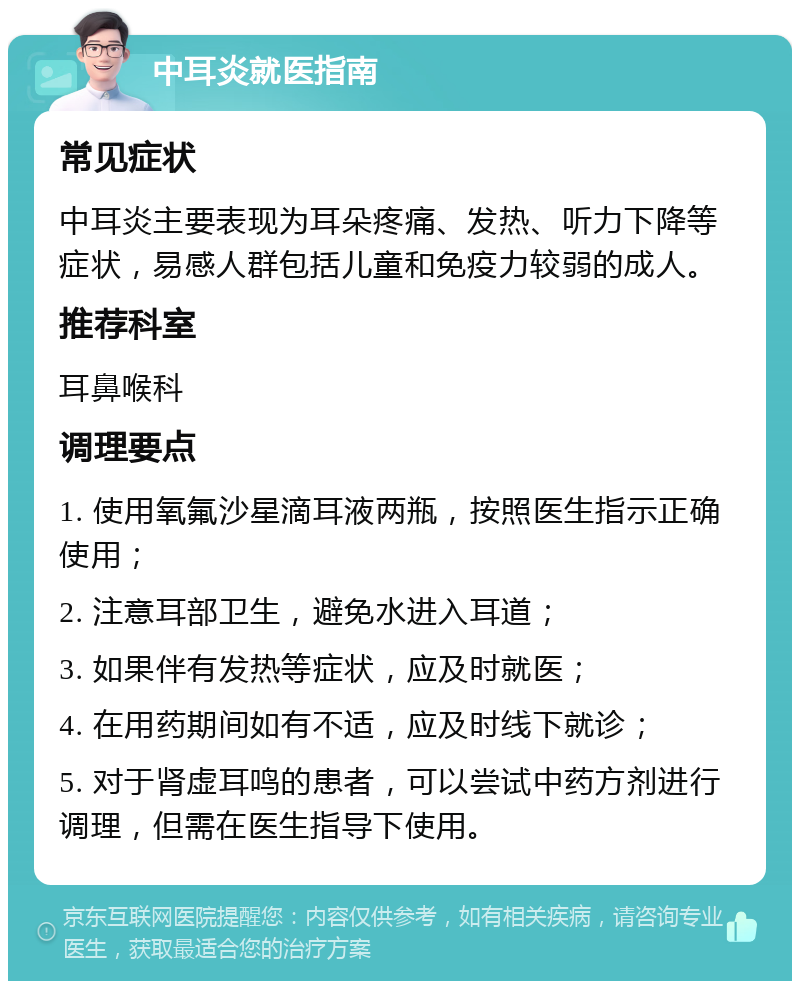 中耳炎就医指南 常见症状 中耳炎主要表现为耳朵疼痛、发热、听力下降等症状，易感人群包括儿童和免疫力较弱的成人。 推荐科室 耳鼻喉科 调理要点 1. 使用氧氟沙星滴耳液两瓶，按照医生指示正确使用； 2. 注意耳部卫生，避免水进入耳道； 3. 如果伴有发热等症状，应及时就医； 4. 在用药期间如有不适，应及时线下就诊； 5. 对于肾虚耳鸣的患者，可以尝试中药方剂进行调理，但需在医生指导下使用。