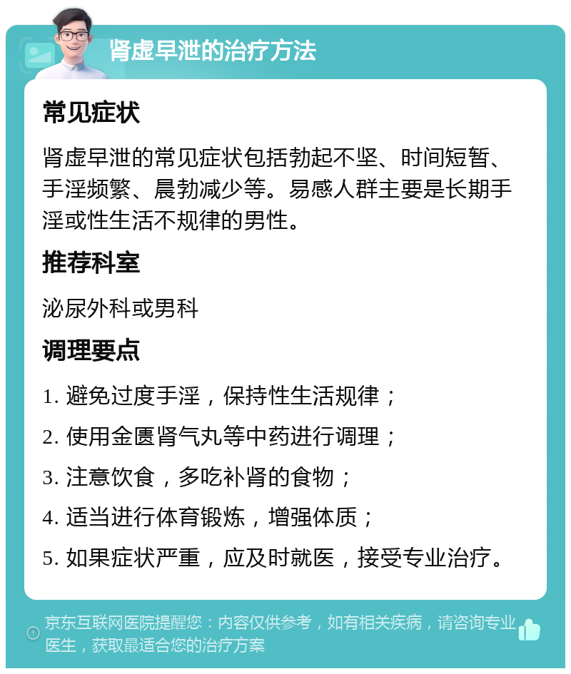 肾虚早泄的治疗方法 常见症状 肾虚早泄的常见症状包括勃起不坚、时间短暂、手淫频繁、晨勃减少等。易感人群主要是长期手淫或性生活不规律的男性。 推荐科室 泌尿外科或男科 调理要点 1. 避免过度手淫，保持性生活规律； 2. 使用金匮肾气丸等中药进行调理； 3. 注意饮食，多吃补肾的食物； 4. 适当进行体育锻炼，增强体质； 5. 如果症状严重，应及时就医，接受专业治疗。