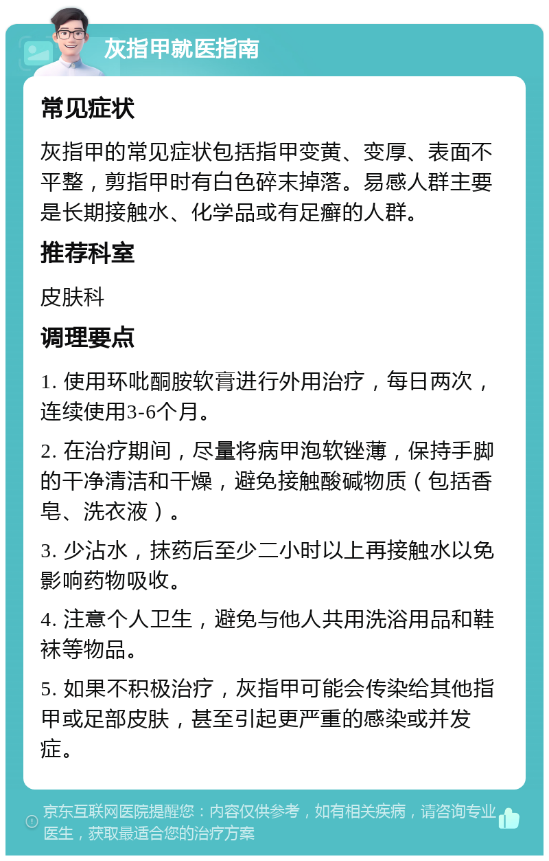 灰指甲就医指南 常见症状 灰指甲的常见症状包括指甲变黄、变厚、表面不平整，剪指甲时有白色碎末掉落。易感人群主要是长期接触水、化学品或有足癣的人群。 推荐科室 皮肤科 调理要点 1. 使用环吡酮胺软膏进行外用治疗，每日两次，连续使用3-6个月。 2. 在治疗期间，尽量将病甲泡软锉薄，保持手脚的干净清洁和干燥，避免接触酸碱物质（包括香皂、洗衣液）。 3. 少沾水，抹药后至少二小时以上再接触水以免影响药物吸收。 4. 注意个人卫生，避免与他人共用洗浴用品和鞋袜等物品。 5. 如果不积极治疗，灰指甲可能会传染给其他指甲或足部皮肤，甚至引起更严重的感染或并发症。