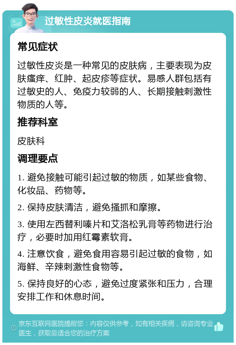 过敏性皮炎就医指南 常见症状 过敏性皮炎是一种常见的皮肤病，主要表现为皮肤瘙痒、红肿、起皮疹等症状。易感人群包括有过敏史的人、免疫力较弱的人、长期接触刺激性物质的人等。 推荐科室 皮肤科 调理要点 1. 避免接触可能引起过敏的物质，如某些食物、化妆品、药物等。 2. 保持皮肤清洁，避免搔抓和摩擦。 3. 使用左西替利嗪片和艾洛松乳膏等药物进行治疗，必要时加用红霉素软膏。 4. 注意饮食，避免食用容易引起过敏的食物，如海鲜、辛辣刺激性食物等。 5. 保持良好的心态，避免过度紧张和压力，合理安排工作和休息时间。