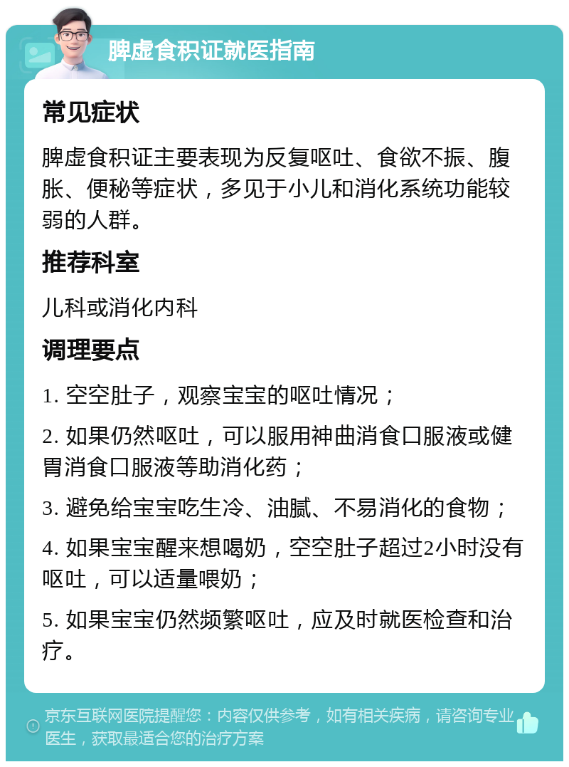 脾虚食积证就医指南 常见症状 脾虚食积证主要表现为反复呕吐、食欲不振、腹胀、便秘等症状，多见于小儿和消化系统功能较弱的人群。 推荐科室 儿科或消化内科 调理要点 1. 空空肚子，观察宝宝的呕吐情况； 2. 如果仍然呕吐，可以服用神曲消食口服液或健胃消食口服液等助消化药； 3. 避免给宝宝吃生冷、油腻、不易消化的食物； 4. 如果宝宝醒来想喝奶，空空肚子超过2小时没有呕吐，可以适量喂奶； 5. 如果宝宝仍然频繁呕吐，应及时就医检查和治疗。