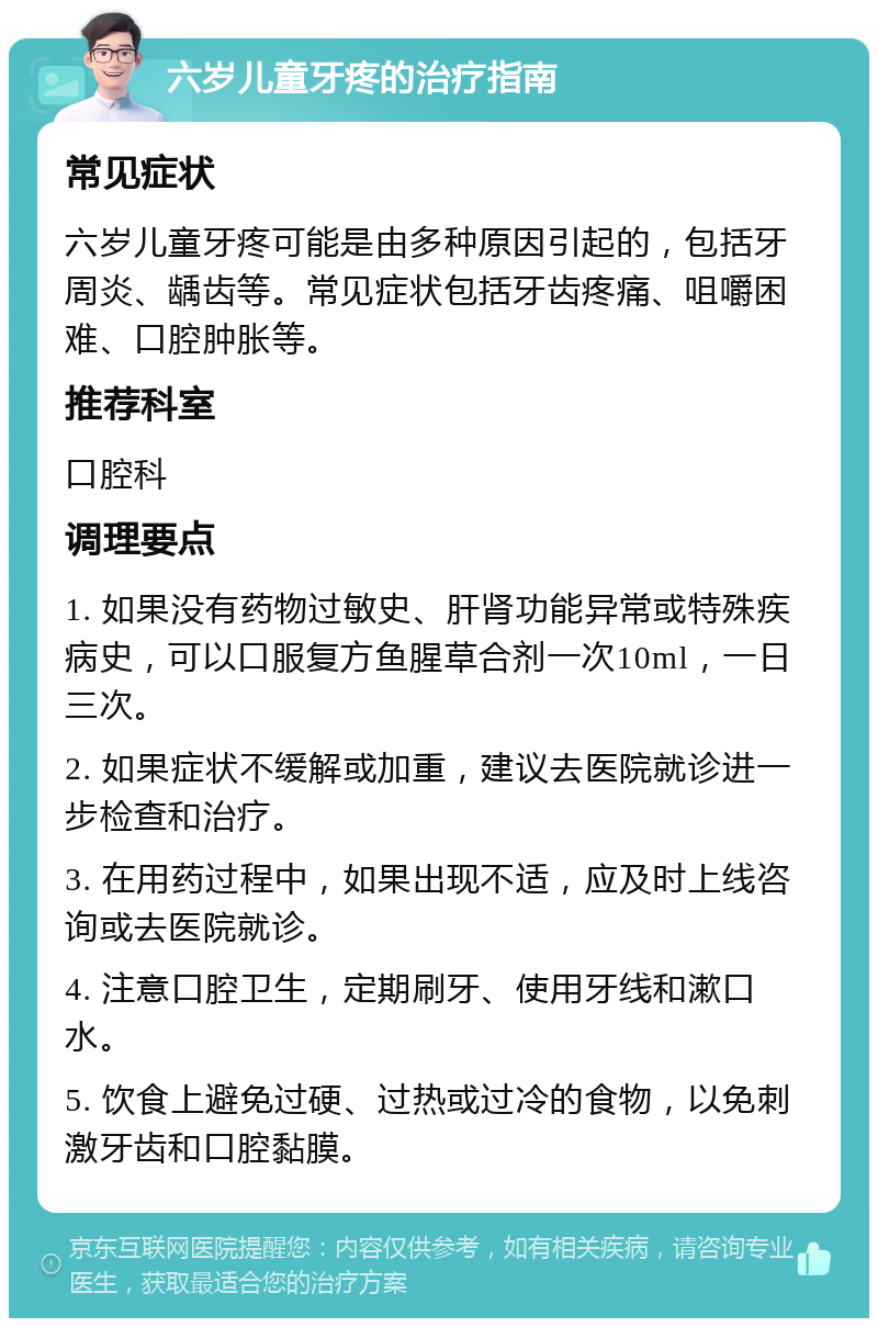 六岁儿童牙疼的治疗指南 常见症状 六岁儿童牙疼可能是由多种原因引起的，包括牙周炎、龋齿等。常见症状包括牙齿疼痛、咀嚼困难、口腔肿胀等。 推荐科室 口腔科 调理要点 1. 如果没有药物过敏史、肝肾功能异常或特殊疾病史，可以口服复方鱼腥草合剂一次10ml，一日三次。 2. 如果症状不缓解或加重，建议去医院就诊进一步检查和治疗。 3. 在用药过程中，如果出现不适，应及时上线咨询或去医院就诊。 4. 注意口腔卫生，定期刷牙、使用牙线和漱口水。 5. 饮食上避免过硬、过热或过冷的食物，以免刺激牙齿和口腔黏膜。