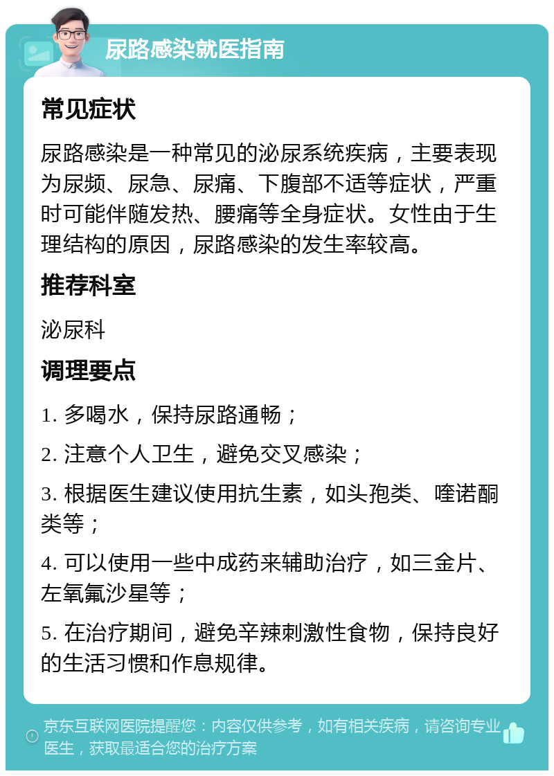 尿路感染就医指南 常见症状 尿路感染是一种常见的泌尿系统疾病，主要表现为尿频、尿急、尿痛、下腹部不适等症状，严重时可能伴随发热、腰痛等全身症状。女性由于生理结构的原因，尿路感染的发生率较高。 推荐科室 泌尿科 调理要点 1. 多喝水，保持尿路通畅； 2. 注意个人卫生，避免交叉感染； 3. 根据医生建议使用抗生素，如头孢类、喹诺酮类等； 4. 可以使用一些中成药来辅助治疗，如三金片、左氧氟沙星等； 5. 在治疗期间，避免辛辣刺激性食物，保持良好的生活习惯和作息规律。