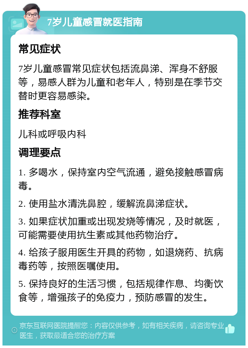 7岁儿童感冒就医指南 常见症状 7岁儿童感冒常见症状包括流鼻涕、浑身不舒服等，易感人群为儿童和老年人，特别是在季节交替时更容易感染。 推荐科室 儿科或呼吸内科 调理要点 1. 多喝水，保持室内空气流通，避免接触感冒病毒。 2. 使用盐水清洗鼻腔，缓解流鼻涕症状。 3. 如果症状加重或出现发烧等情况，及时就医，可能需要使用抗生素或其他药物治疗。 4. 给孩子服用医生开具的药物，如退烧药、抗病毒药等，按照医嘱使用。 5. 保持良好的生活习惯，包括规律作息、均衡饮食等，增强孩子的免疫力，预防感冒的发生。