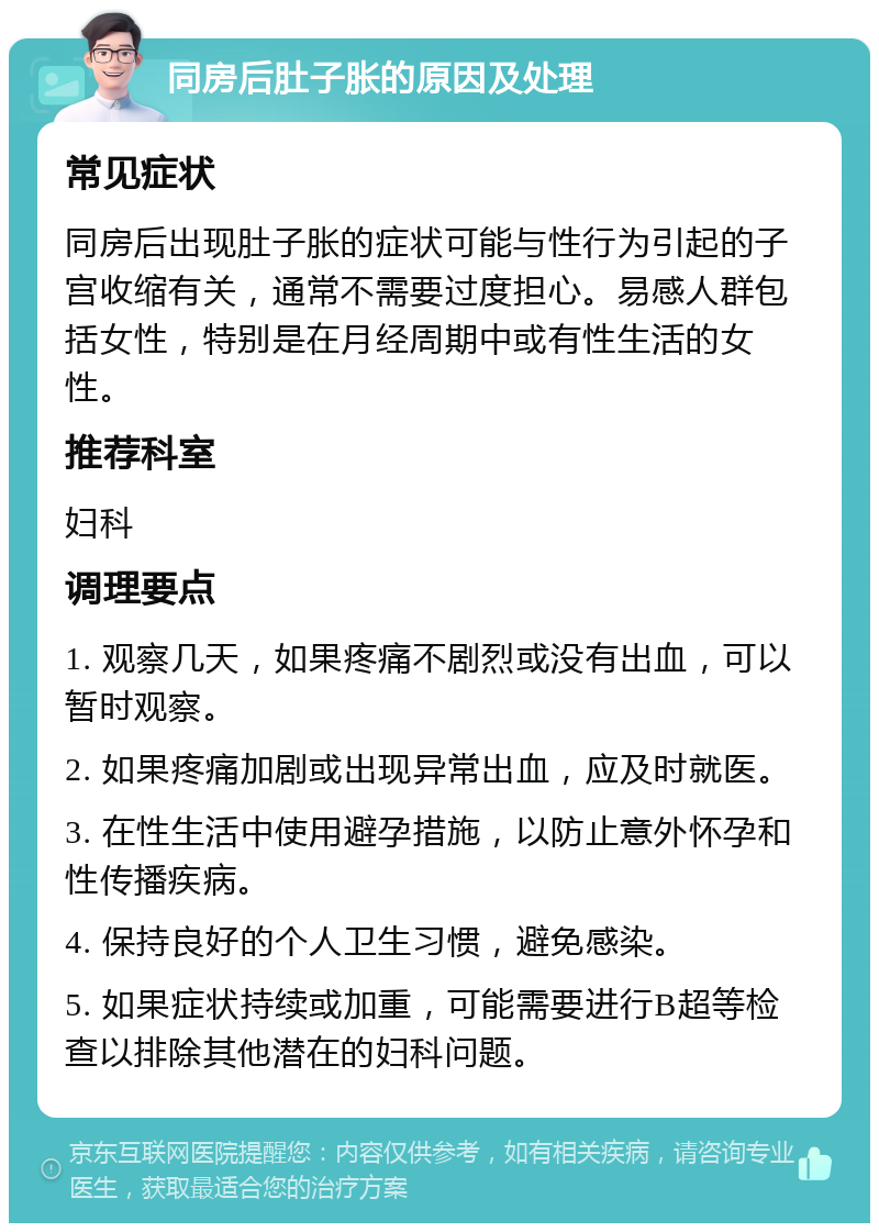 同房后肚子胀的原因及处理 常见症状 同房后出现肚子胀的症状可能与性行为引起的子宫收缩有关，通常不需要过度担心。易感人群包括女性，特别是在月经周期中或有性生活的女性。 推荐科室 妇科 调理要点 1. 观察几天，如果疼痛不剧烈或没有出血，可以暂时观察。 2. 如果疼痛加剧或出现异常出血，应及时就医。 3. 在性生活中使用避孕措施，以防止意外怀孕和性传播疾病。 4. 保持良好的个人卫生习惯，避免感染。 5. 如果症状持续或加重，可能需要进行B超等检查以排除其他潜在的妇科问题。