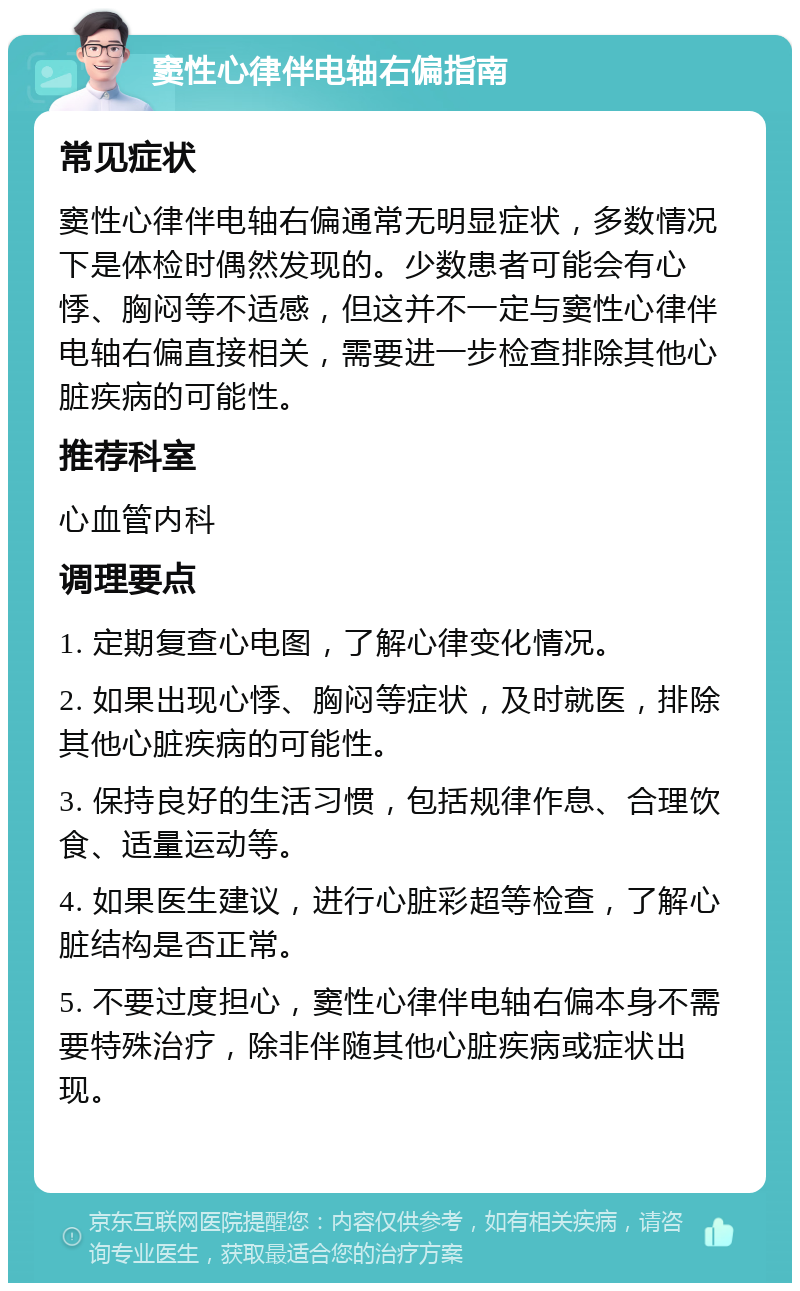 窦性心律伴电轴右偏指南 常见症状 窦性心律伴电轴右偏通常无明显症状，多数情况下是体检时偶然发现的。少数患者可能会有心悸、胸闷等不适感，但这并不一定与窦性心律伴电轴右偏直接相关，需要进一步检查排除其他心脏疾病的可能性。 推荐科室 心血管内科 调理要点 1. 定期复查心电图，了解心律变化情况。 2. 如果出现心悸、胸闷等症状，及时就医，排除其他心脏疾病的可能性。 3. 保持良好的生活习惯，包括规律作息、合理饮食、适量运动等。 4. 如果医生建议，进行心脏彩超等检查，了解心脏结构是否正常。 5. 不要过度担心，窦性心律伴电轴右偏本身不需要特殊治疗，除非伴随其他心脏疾病或症状出现。