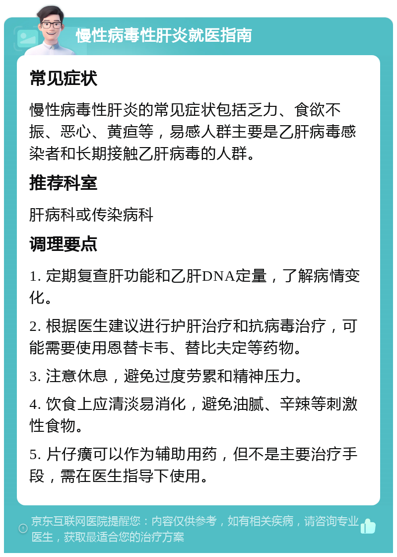 慢性病毒性肝炎就医指南 常见症状 慢性病毒性肝炎的常见症状包括乏力、食欲不振、恶心、黄疸等，易感人群主要是乙肝病毒感染者和长期接触乙肝病毒的人群。 推荐科室 肝病科或传染病科 调理要点 1. 定期复查肝功能和乙肝DNA定量，了解病情变化。 2. 根据医生建议进行护肝治疗和抗病毒治疗，可能需要使用恩替卡韦、替比夫定等药物。 3. 注意休息，避免过度劳累和精神压力。 4. 饮食上应清淡易消化，避免油腻、辛辣等刺激性食物。 5. 片仔癀可以作为辅助用药，但不是主要治疗手段，需在医生指导下使用。