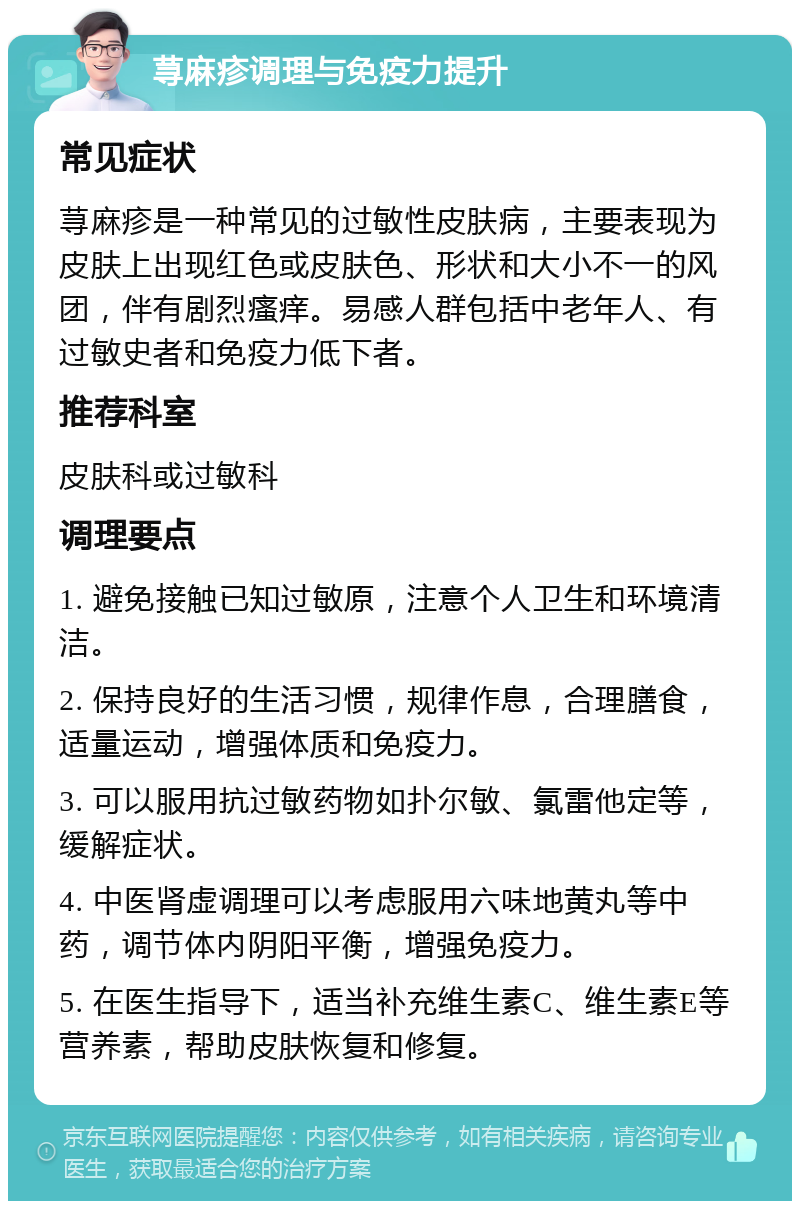 荨麻疹调理与免疫力提升 常见症状 荨麻疹是一种常见的过敏性皮肤病，主要表现为皮肤上出现红色或皮肤色、形状和大小不一的风团，伴有剧烈瘙痒。易感人群包括中老年人、有过敏史者和免疫力低下者。 推荐科室 皮肤科或过敏科 调理要点 1. 避免接触已知过敏原，注意个人卫生和环境清洁。 2. 保持良好的生活习惯，规律作息，合理膳食，适量运动，增强体质和免疫力。 3. 可以服用抗过敏药物如扑尔敏、氯雷他定等，缓解症状。 4. 中医肾虚调理可以考虑服用六味地黄丸等中药，调节体内阴阳平衡，增强免疫力。 5. 在医生指导下，适当补充维生素C、维生素E等营养素，帮助皮肤恢复和修复。