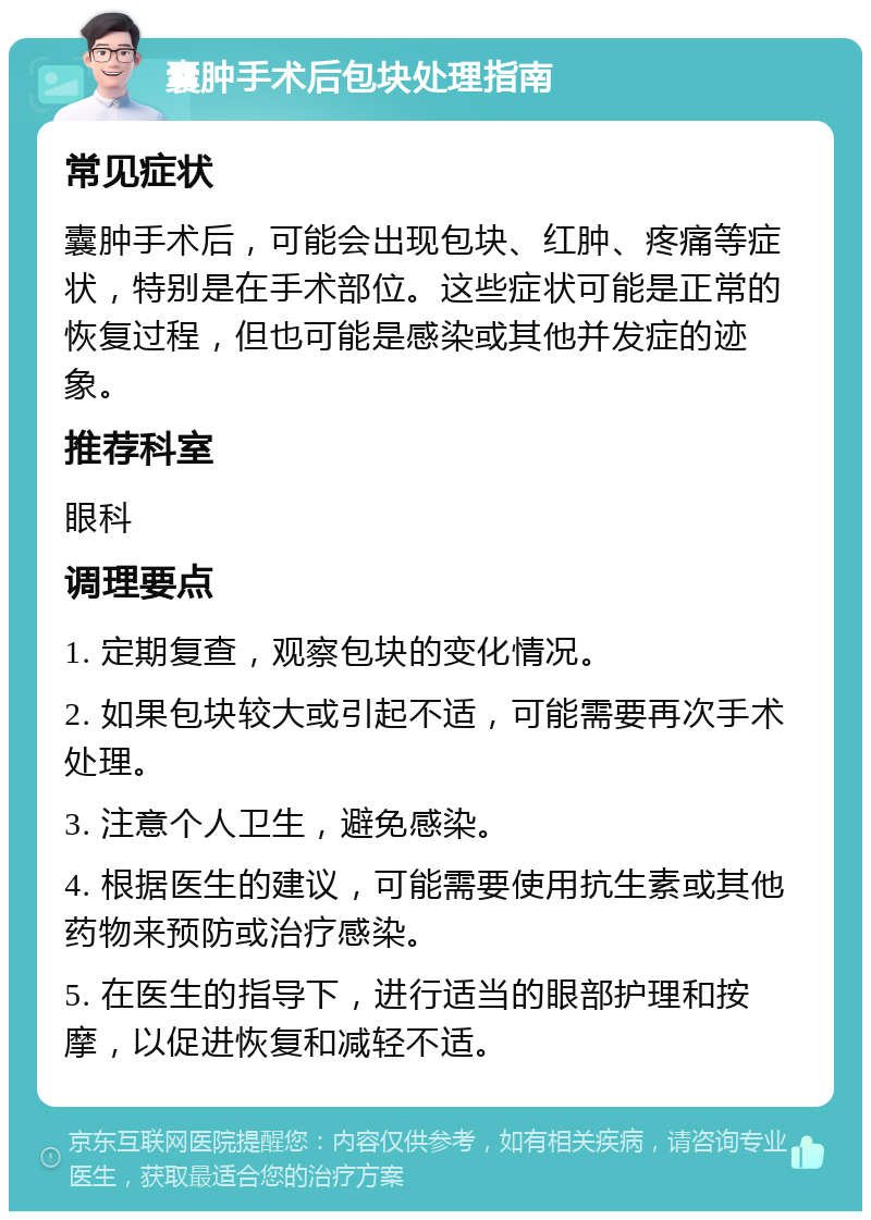 囊肿手术后包块处理指南 常见症状 囊肿手术后，可能会出现包块、红肿、疼痛等症状，特别是在手术部位。这些症状可能是正常的恢复过程，但也可能是感染或其他并发症的迹象。 推荐科室 眼科 调理要点 1. 定期复查，观察包块的变化情况。 2. 如果包块较大或引起不适，可能需要再次手术处理。 3. 注意个人卫生，避免感染。 4. 根据医生的建议，可能需要使用抗生素或其他药物来预防或治疗感染。 5. 在医生的指导下，进行适当的眼部护理和按摩，以促进恢复和减轻不适。