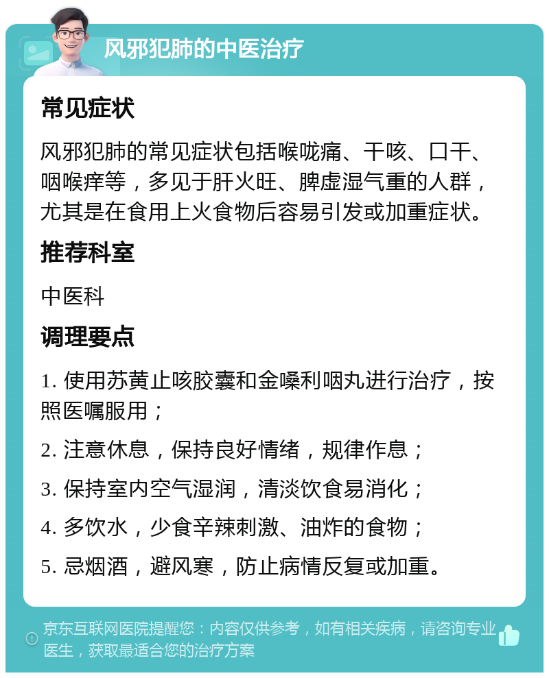 风邪犯肺的中医治疗 常见症状 风邪犯肺的常见症状包括喉咙痛、干咳、口干、咽喉痒等，多见于肝火旺、脾虚湿气重的人群，尤其是在食用上火食物后容易引发或加重症状。 推荐科室 中医科 调理要点 1. 使用苏黄止咳胶囊和金嗓利咽丸进行治疗，按照医嘱服用； 2. 注意休息，保持良好情绪，规律作息； 3. 保持室内空气湿润，清淡饮食易消化； 4. 多饮水，少食辛辣刺激、油炸的食物； 5. 忌烟酒，避风寒，防止病情反复或加重。