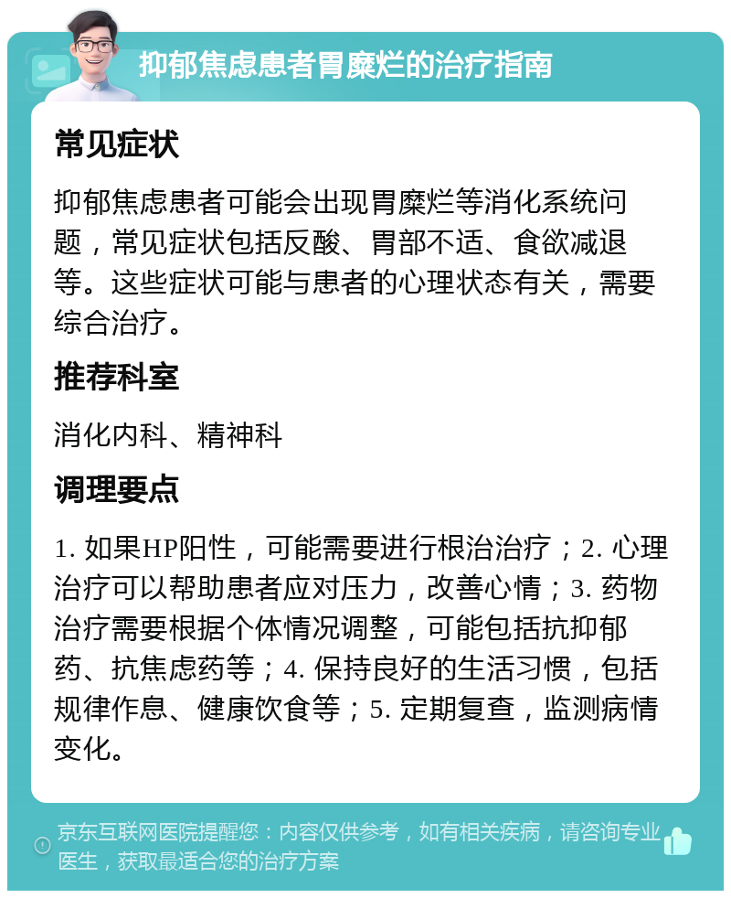 抑郁焦虑患者胃糜烂的治疗指南 常见症状 抑郁焦虑患者可能会出现胃糜烂等消化系统问题，常见症状包括反酸、胃部不适、食欲减退等。这些症状可能与患者的心理状态有关，需要综合治疗。 推荐科室 消化内科、精神科 调理要点 1. 如果HP阳性，可能需要进行根治治疗；2. 心理治疗可以帮助患者应对压力，改善心情；3. 药物治疗需要根据个体情况调整，可能包括抗抑郁药、抗焦虑药等；4. 保持良好的生活习惯，包括规律作息、健康饮食等；5. 定期复查，监测病情变化。