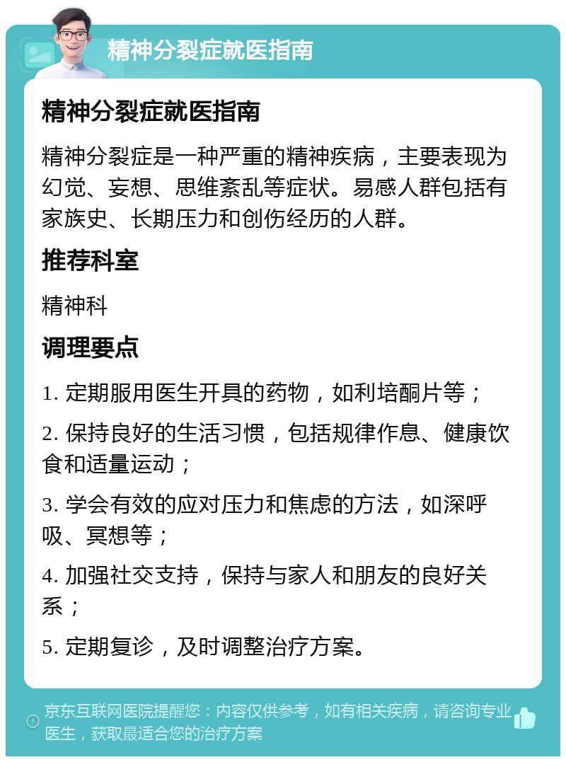 精神分裂症就医指南 精神分裂症就医指南 精神分裂症是一种严重的精神疾病，主要表现为幻觉、妄想、思维紊乱等症状。易感人群包括有家族史、长期压力和创伤经历的人群。 推荐科室 精神科 调理要点 1. 定期服用医生开具的药物，如利培酮片等； 2. 保持良好的生活习惯，包括规律作息、健康饮食和适量运动； 3. 学会有效的应对压力和焦虑的方法，如深呼吸、冥想等； 4. 加强社交支持，保持与家人和朋友的良好关系； 5. 定期复诊，及时调整治疗方案。