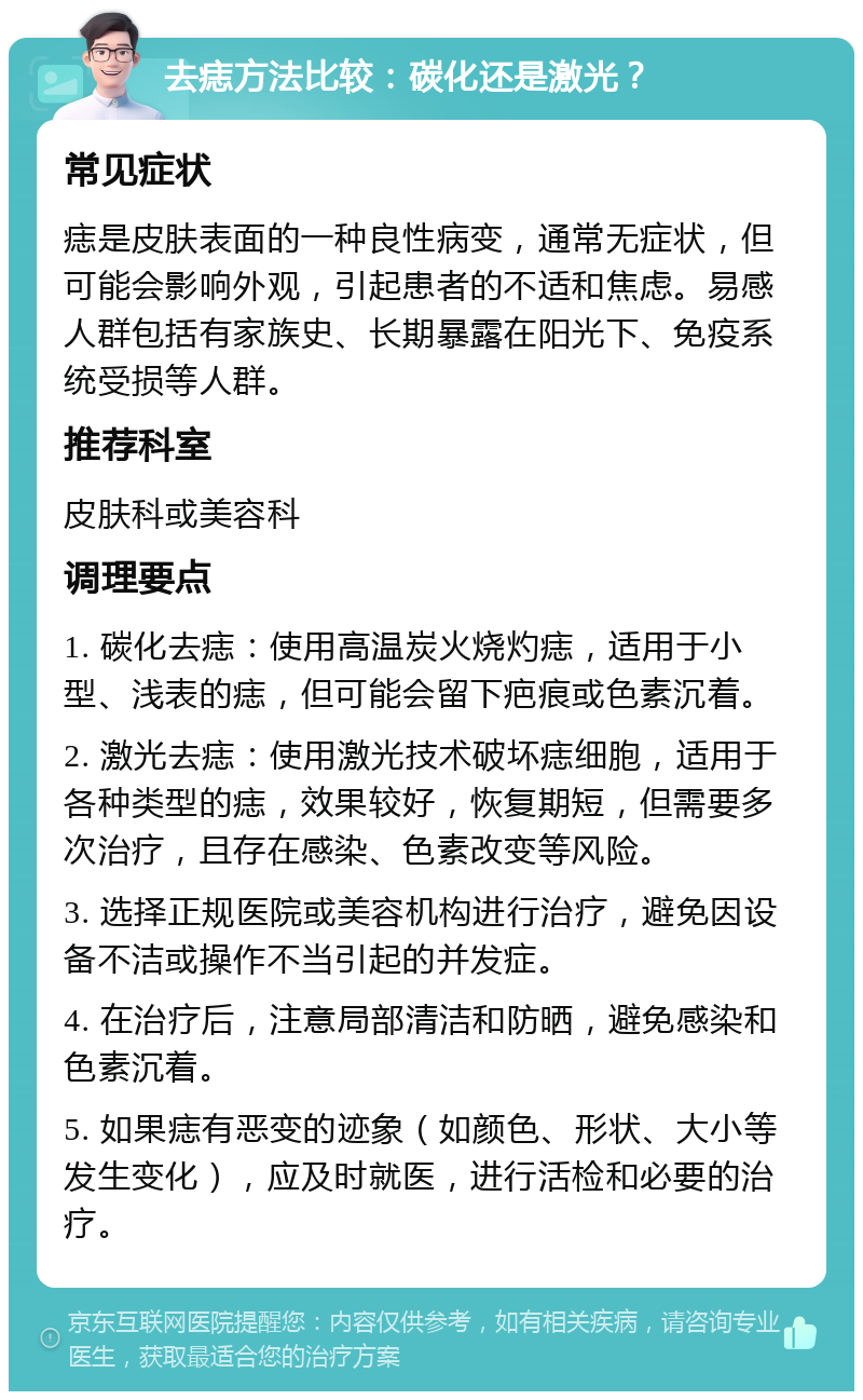 去痣方法比较：碳化还是激光？ 常见症状 痣是皮肤表面的一种良性病变，通常无症状，但可能会影响外观，引起患者的不适和焦虑。易感人群包括有家族史、长期暴露在阳光下、免疫系统受损等人群。 推荐科室 皮肤科或美容科 调理要点 1. 碳化去痣：使用高温炭火烧灼痣，适用于小型、浅表的痣，但可能会留下疤痕或色素沉着。 2. 激光去痣：使用激光技术破坏痣细胞，适用于各种类型的痣，效果较好，恢复期短，但需要多次治疗，且存在感染、色素改变等风险。 3. 选择正规医院或美容机构进行治疗，避免因设备不洁或操作不当引起的并发症。 4. 在治疗后，注意局部清洁和防晒，避免感染和色素沉着。 5. 如果痣有恶变的迹象（如颜色、形状、大小等发生变化），应及时就医，进行活检和必要的治疗。