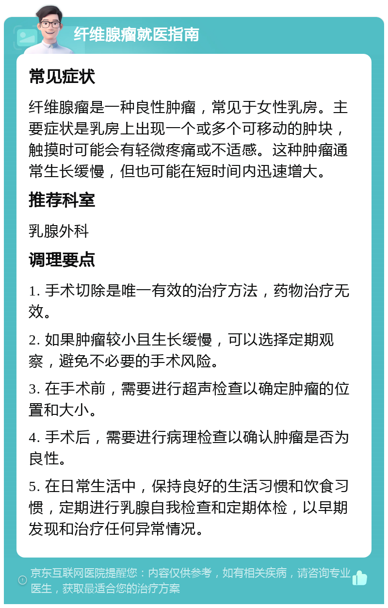 纤维腺瘤就医指南 常见症状 纤维腺瘤是一种良性肿瘤，常见于女性乳房。主要症状是乳房上出现一个或多个可移动的肿块，触摸时可能会有轻微疼痛或不适感。这种肿瘤通常生长缓慢，但也可能在短时间内迅速增大。 推荐科室 乳腺外科 调理要点 1. 手术切除是唯一有效的治疗方法，药物治疗无效。 2. 如果肿瘤较小且生长缓慢，可以选择定期观察，避免不必要的手术风险。 3. 在手术前，需要进行超声检查以确定肿瘤的位置和大小。 4. 手术后，需要进行病理检查以确认肿瘤是否为良性。 5. 在日常生活中，保持良好的生活习惯和饮食习惯，定期进行乳腺自我检查和定期体检，以早期发现和治疗任何异常情况。