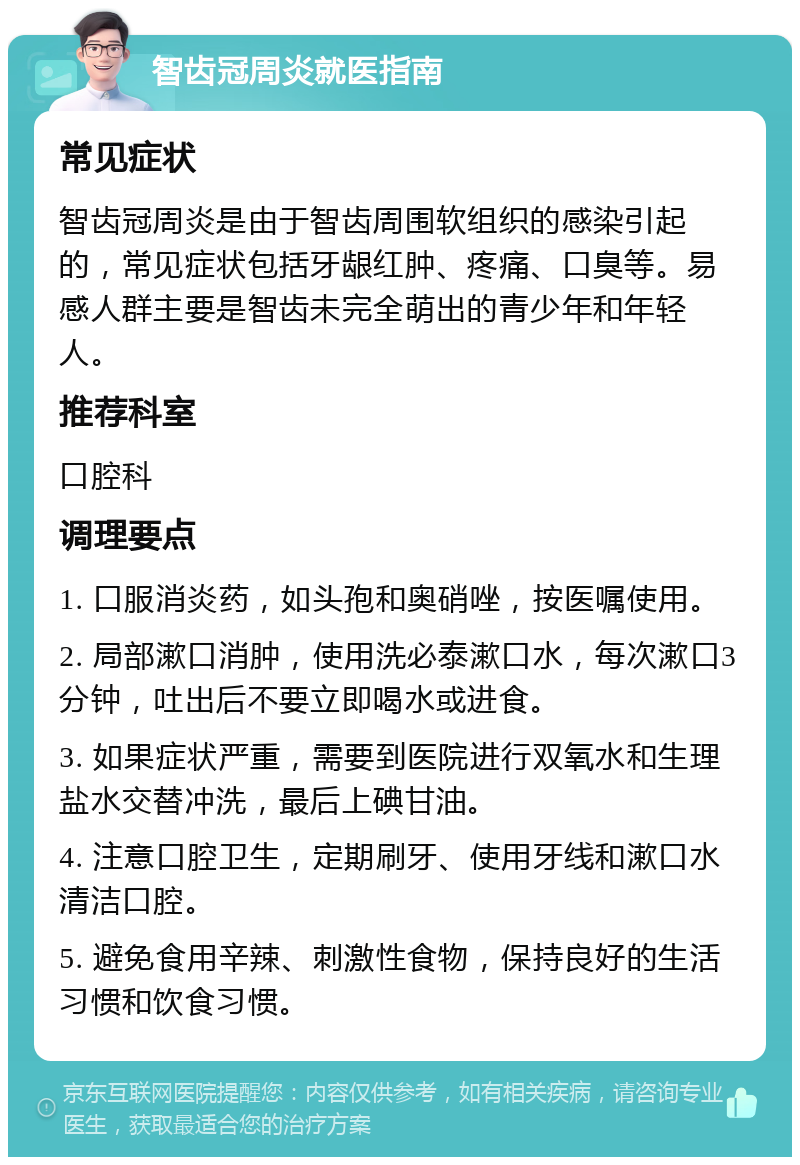 智齿冠周炎就医指南 常见症状 智齿冠周炎是由于智齿周围软组织的感染引起的，常见症状包括牙龈红肿、疼痛、口臭等。易感人群主要是智齿未完全萌出的青少年和年轻人。 推荐科室 口腔科 调理要点 1. 口服消炎药，如头孢和奥硝唑，按医嘱使用。 2. 局部漱口消肿，使用洗必泰漱口水，每次漱口3分钟，吐出后不要立即喝水或进食。 3. 如果症状严重，需要到医院进行双氧水和生理盐水交替冲洗，最后上碘甘油。 4. 注意口腔卫生，定期刷牙、使用牙线和漱口水清洁口腔。 5. 避免食用辛辣、刺激性食物，保持良好的生活习惯和饮食习惯。