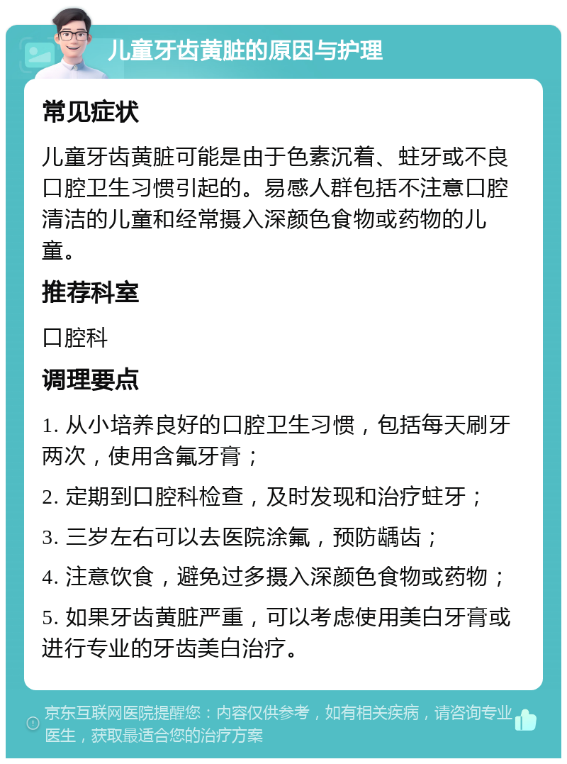 儿童牙齿黄脏的原因与护理 常见症状 儿童牙齿黄脏可能是由于色素沉着、蛀牙或不良口腔卫生习惯引起的。易感人群包括不注意口腔清洁的儿童和经常摄入深颜色食物或药物的儿童。 推荐科室 口腔科 调理要点 1. 从小培养良好的口腔卫生习惯，包括每天刷牙两次，使用含氟牙膏； 2. 定期到口腔科检查，及时发现和治疗蛀牙； 3. 三岁左右可以去医院涂氟，预防龋齿； 4. 注意饮食，避免过多摄入深颜色食物或药物； 5. 如果牙齿黄脏严重，可以考虑使用美白牙膏或进行专业的牙齿美白治疗。