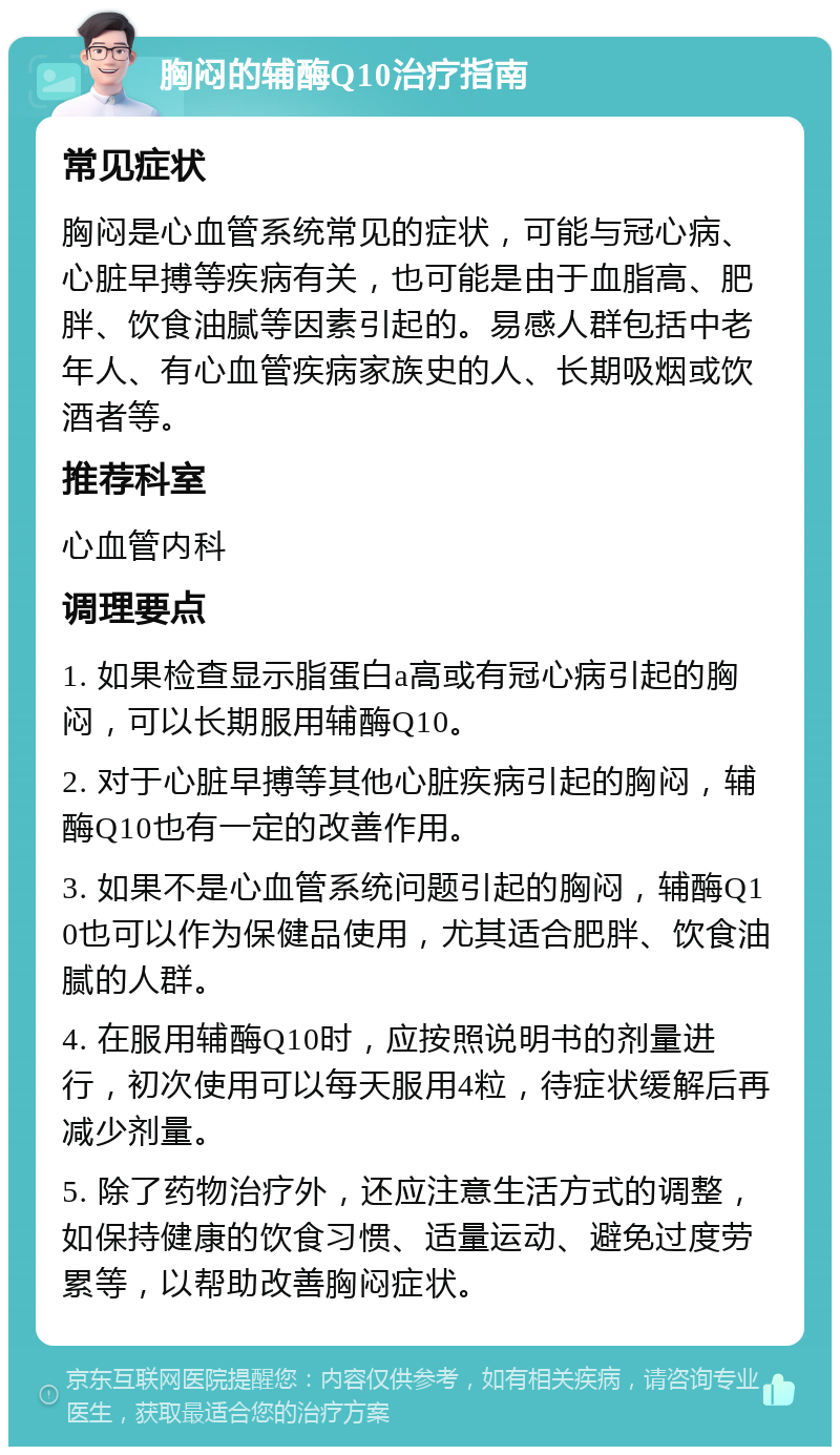 胸闷的辅酶Q10治疗指南 常见症状 胸闷是心血管系统常见的症状，可能与冠心病、心脏早搏等疾病有关，也可能是由于血脂高、肥胖、饮食油腻等因素引起的。易感人群包括中老年人、有心血管疾病家族史的人、长期吸烟或饮酒者等。 推荐科室 心血管内科 调理要点 1. 如果检查显示脂蛋白a高或有冠心病引起的胸闷，可以长期服用辅酶Q10。 2. 对于心脏早搏等其他心脏疾病引起的胸闷，辅酶Q10也有一定的改善作用。 3. 如果不是心血管系统问题引起的胸闷，辅酶Q10也可以作为保健品使用，尤其适合肥胖、饮食油腻的人群。 4. 在服用辅酶Q10时，应按照说明书的剂量进行，初次使用可以每天服用4粒，待症状缓解后再减少剂量。 5. 除了药物治疗外，还应注意生活方式的调整，如保持健康的饮食习惯、适量运动、避免过度劳累等，以帮助改善胸闷症状。