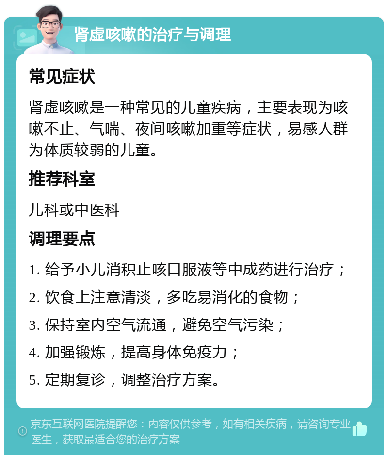 肾虚咳嗽的治疗与调理 常见症状 肾虚咳嗽是一种常见的儿童疾病，主要表现为咳嗽不止、气喘、夜间咳嗽加重等症状，易感人群为体质较弱的儿童。 推荐科室 儿科或中医科 调理要点 1. 给予小儿消积止咳口服液等中成药进行治疗； 2. 饮食上注意清淡，多吃易消化的食物； 3. 保持室内空气流通，避免空气污染； 4. 加强锻炼，提高身体免疫力； 5. 定期复诊，调整治疗方案。