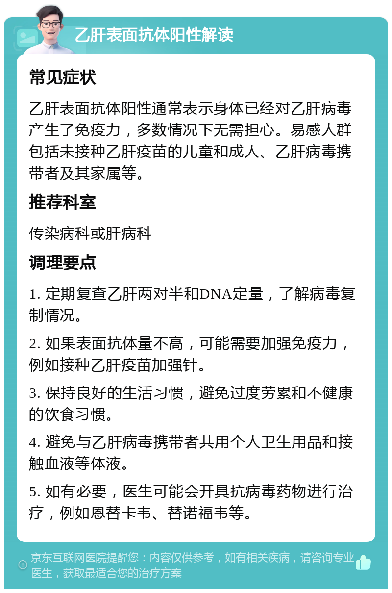 乙肝表面抗体阳性解读 常见症状 乙肝表面抗体阳性通常表示身体已经对乙肝病毒产生了免疫力，多数情况下无需担心。易感人群包括未接种乙肝疫苗的儿童和成人、乙肝病毒携带者及其家属等。 推荐科室 传染病科或肝病科 调理要点 1. 定期复查乙肝两对半和DNA定量，了解病毒复制情况。 2. 如果表面抗体量不高，可能需要加强免疫力，例如接种乙肝疫苗加强针。 3. 保持良好的生活习惯，避免过度劳累和不健康的饮食习惯。 4. 避免与乙肝病毒携带者共用个人卫生用品和接触血液等体液。 5. 如有必要，医生可能会开具抗病毒药物进行治疗，例如恩替卡韦、替诺福韦等。