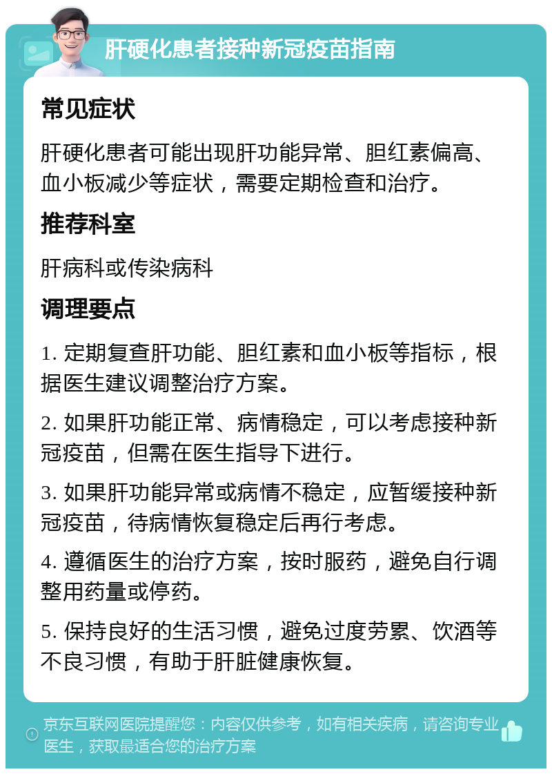 肝硬化患者接种新冠疫苗指南 常见症状 肝硬化患者可能出现肝功能异常、胆红素偏高、血小板减少等症状，需要定期检查和治疗。 推荐科室 肝病科或传染病科 调理要点 1. 定期复查肝功能、胆红素和血小板等指标，根据医生建议调整治疗方案。 2. 如果肝功能正常、病情稳定，可以考虑接种新冠疫苗，但需在医生指导下进行。 3. 如果肝功能异常或病情不稳定，应暂缓接种新冠疫苗，待病情恢复稳定后再行考虑。 4. 遵循医生的治疗方案，按时服药，避免自行调整用药量或停药。 5. 保持良好的生活习惯，避免过度劳累、饮酒等不良习惯，有助于肝脏健康恢复。