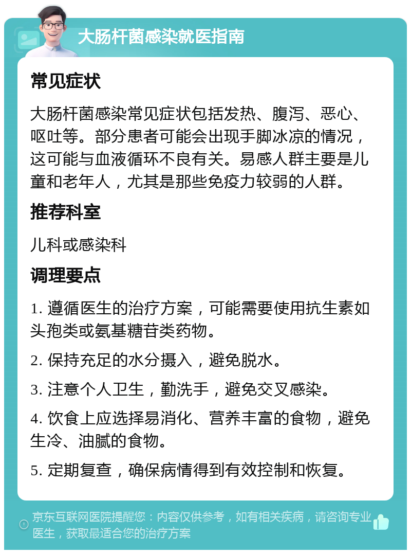 大肠杆菌感染就医指南 常见症状 大肠杆菌感染常见症状包括发热、腹泻、恶心、呕吐等。部分患者可能会出现手脚冰凉的情况，这可能与血液循环不良有关。易感人群主要是儿童和老年人，尤其是那些免疫力较弱的人群。 推荐科室 儿科或感染科 调理要点 1. 遵循医生的治疗方案，可能需要使用抗生素如头孢类或氨基糖苷类药物。 2. 保持充足的水分摄入，避免脱水。 3. 注意个人卫生，勤洗手，避免交叉感染。 4. 饮食上应选择易消化、营养丰富的食物，避免生冷、油腻的食物。 5. 定期复查，确保病情得到有效控制和恢复。