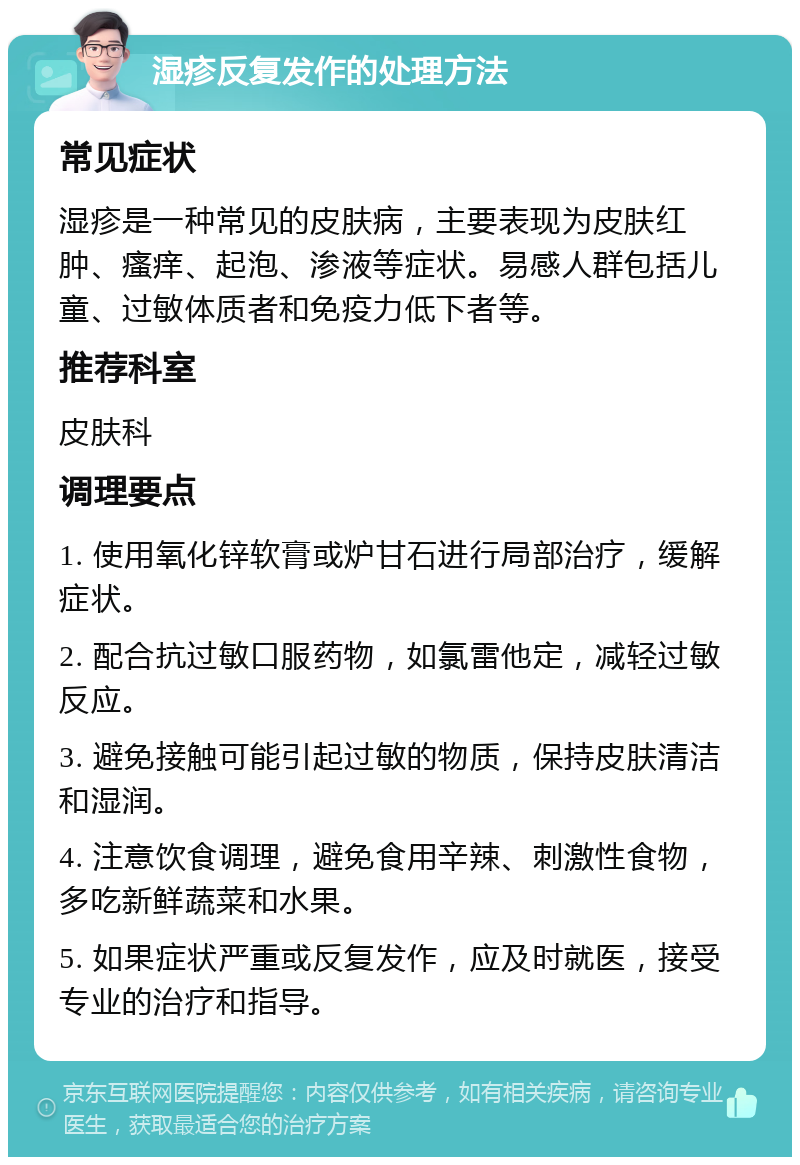 湿疹反复发作的处理方法 常见症状 湿疹是一种常见的皮肤病，主要表现为皮肤红肿、瘙痒、起泡、渗液等症状。易感人群包括儿童、过敏体质者和免疫力低下者等。 推荐科室 皮肤科 调理要点 1. 使用氧化锌软膏或炉甘石进行局部治疗，缓解症状。 2. 配合抗过敏口服药物，如氯雷他定，减轻过敏反应。 3. 避免接触可能引起过敏的物质，保持皮肤清洁和湿润。 4. 注意饮食调理，避免食用辛辣、刺激性食物，多吃新鲜蔬菜和水果。 5. 如果症状严重或反复发作，应及时就医，接受专业的治疗和指导。