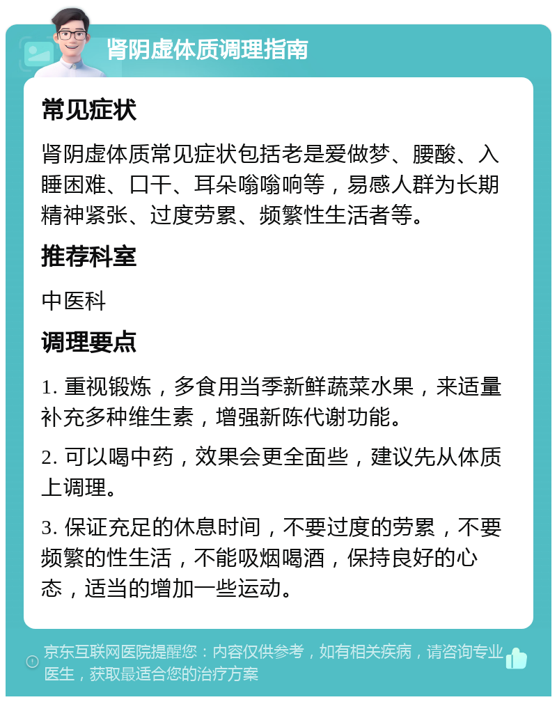 肾阴虚体质调理指南 常见症状 肾阴虚体质常见症状包括老是爱做梦、腰酸、入睡困难、口干、耳朵嗡嗡响等，易感人群为长期精神紧张、过度劳累、频繁性生活者等。 推荐科室 中医科 调理要点 1. 重视锻炼，多食用当季新鲜蔬菜水果，来适量补充多种维生素，增强新陈代谢功能。 2. 可以喝中药，效果会更全面些，建议先从体质上调理。 3. 保证充足的休息时间，不要过度的劳累，不要频繁的性生活，不能吸烟喝酒，保持良好的心态，适当的增加一些运动。