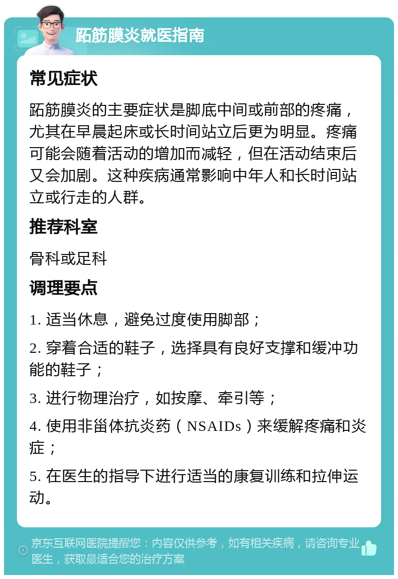 跖筋膜炎就医指南 常见症状 跖筋膜炎的主要症状是脚底中间或前部的疼痛，尤其在早晨起床或长时间站立后更为明显。疼痛可能会随着活动的增加而减轻，但在活动结束后又会加剧。这种疾病通常影响中年人和长时间站立或行走的人群。 推荐科室 骨科或足科 调理要点 1. 适当休息，避免过度使用脚部； 2. 穿着合适的鞋子，选择具有良好支撑和缓冲功能的鞋子； 3. 进行物理治疗，如按摩、牵引等； 4. 使用非甾体抗炎药（NSAIDs）来缓解疼痛和炎症； 5. 在医生的指导下进行适当的康复训练和拉伸运动。