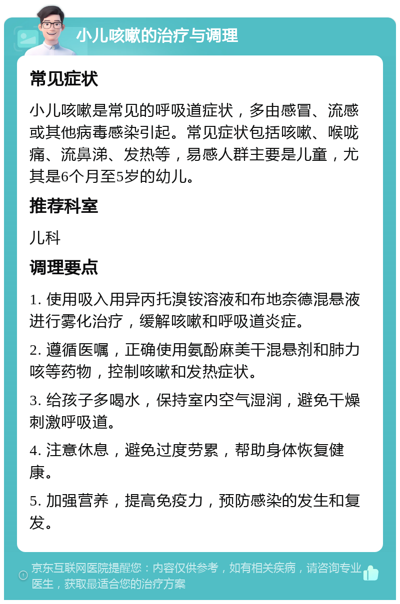 小儿咳嗽的治疗与调理 常见症状 小儿咳嗽是常见的呼吸道症状，多由感冒、流感或其他病毒感染引起。常见症状包括咳嗽、喉咙痛、流鼻涕、发热等，易感人群主要是儿童，尤其是6个月至5岁的幼儿。 推荐科室 儿科 调理要点 1. 使用吸入用异丙托溴铵溶液和布地奈德混悬液进行雾化治疗，缓解咳嗽和呼吸道炎症。 2. 遵循医嘱，正确使用氨酚麻美干混悬剂和肺力咳等药物，控制咳嗽和发热症状。 3. 给孩子多喝水，保持室内空气湿润，避免干燥刺激呼吸道。 4. 注意休息，避免过度劳累，帮助身体恢复健康。 5. 加强营养，提高免疫力，预防感染的发生和复发。