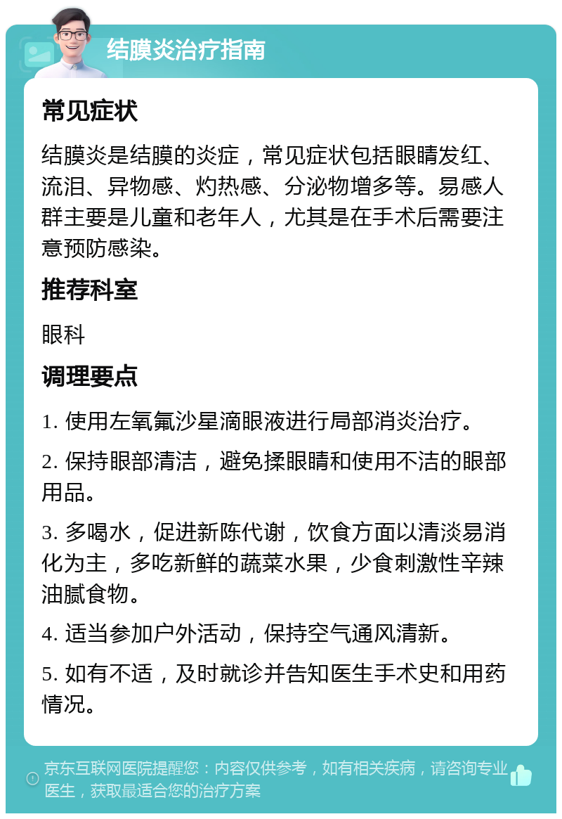 结膜炎治疗指南 常见症状 结膜炎是结膜的炎症，常见症状包括眼睛发红、流泪、异物感、灼热感、分泌物增多等。易感人群主要是儿童和老年人，尤其是在手术后需要注意预防感染。 推荐科室 眼科 调理要点 1. 使用左氧氟沙星滴眼液进行局部消炎治疗。 2. 保持眼部清洁，避免揉眼睛和使用不洁的眼部用品。 3. 多喝水，促进新陈代谢，饮食方面以清淡易消化为主，多吃新鲜的蔬菜水果，少食刺激性辛辣油腻食物。 4. 适当参加户外活动，保持空气通风清新。 5. 如有不适，及时就诊并告知医生手术史和用药情况。