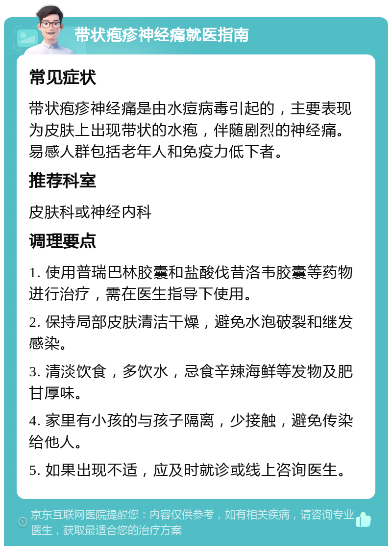 带状疱疹神经痛就医指南 常见症状 带状疱疹神经痛是由水痘病毒引起的，主要表现为皮肤上出现带状的水疱，伴随剧烈的神经痛。易感人群包括老年人和免疫力低下者。 推荐科室 皮肤科或神经内科 调理要点 1. 使用普瑞巴林胶囊和盐酸伐昔洛韦胶囊等药物进行治疗，需在医生指导下使用。 2. 保持局部皮肤清洁干燥，避免水泡破裂和继发感染。 3. 清淡饮食，多饮水，忌食辛辣海鲜等发物及肥甘厚味。 4. 家里有小孩的与孩子隔离，少接触，避免传染给他人。 5. 如果出现不适，应及时就诊或线上咨询医生。