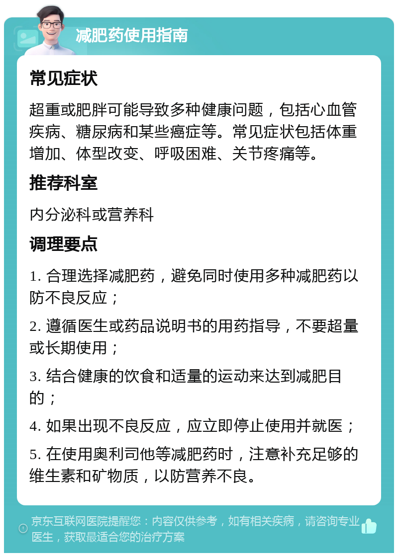 减肥药使用指南 常见症状 超重或肥胖可能导致多种健康问题，包括心血管疾病、糖尿病和某些癌症等。常见症状包括体重增加、体型改变、呼吸困难、关节疼痛等。 推荐科室 内分泌科或营养科 调理要点 1. 合理选择减肥药，避免同时使用多种减肥药以防不良反应； 2. 遵循医生或药品说明书的用药指导，不要超量或长期使用； 3. 结合健康的饮食和适量的运动来达到减肥目的； 4. 如果出现不良反应，应立即停止使用并就医； 5. 在使用奥利司他等减肥药时，注意补充足够的维生素和矿物质，以防营养不良。