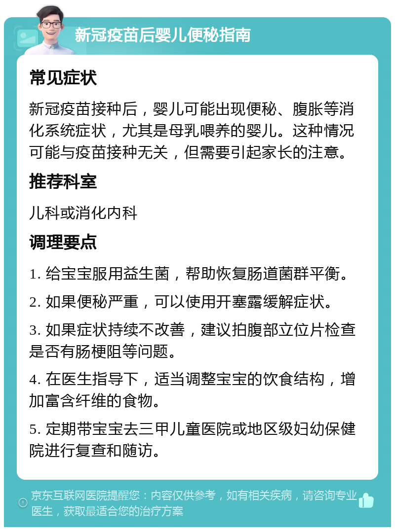 新冠疫苗后婴儿便秘指南 常见症状 新冠疫苗接种后，婴儿可能出现便秘、腹胀等消化系统症状，尤其是母乳喂养的婴儿。这种情况可能与疫苗接种无关，但需要引起家长的注意。 推荐科室 儿科或消化内科 调理要点 1. 给宝宝服用益生菌，帮助恢复肠道菌群平衡。 2. 如果便秘严重，可以使用开塞露缓解症状。 3. 如果症状持续不改善，建议拍腹部立位片检查是否有肠梗阻等问题。 4. 在医生指导下，适当调整宝宝的饮食结构，增加富含纤维的食物。 5. 定期带宝宝去三甲儿童医院或地区级妇幼保健院进行复查和随访。