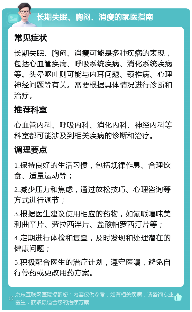 长期失眠、胸闷、消瘦的就医指南 常见症状 长期失眠、胸闷、消瘦可能是多种疾病的表现，包括心血管疾病、呼吸系统疾病、消化系统疾病等。头晕呕吐则可能与内耳问题、颈椎病、心理神经问题等有关。需要根据具体情况进行诊断和治疗。 推荐科室 心血管内科、呼吸内科、消化内科、神经内科等科室都可能涉及到相关疾病的诊断和治疗。 调理要点 1.保持良好的生活习惯，包括规律作息、合理饮食、适量运动等； 2.减少压力和焦虑，通过放松技巧、心理咨询等方式进行调节； 3.根据医生建议使用相应的药物，如氟哌噻吨美利曲辛片、劳拉西泮片、盐酸帕罗西汀片等； 4.定期进行体检和复查，及时发现和处理潜在的健康问题； 5.积极配合医生的治疗计划，遵守医嘱，避免自行停药或更改用药方案。